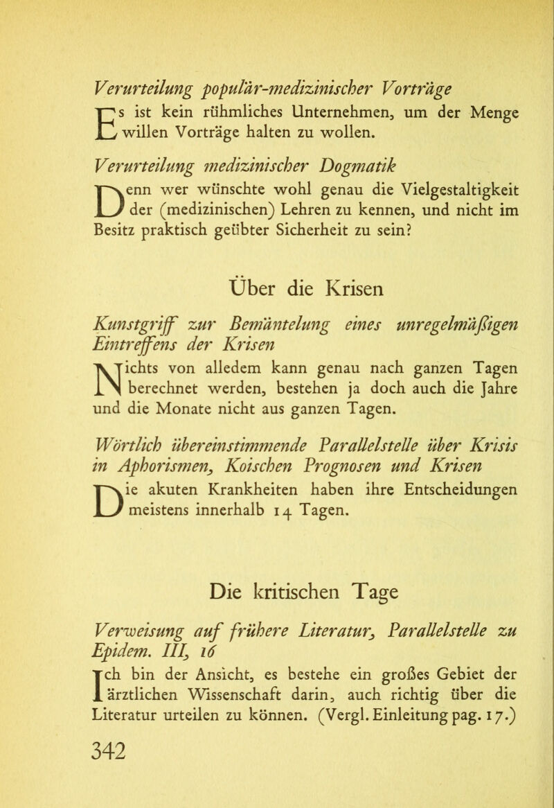 Verurteilung populär-medizinischer Vortrage Es ist kein rühmliches Unternehmen, um der Menge willen Vorträge halten zu wollen. Verurteilung medizinischer Dogmatik Denn wer wünschte wohl genau die Vielgestaltigkeit der (medizinischen) Lehren zu kennen, und nicht im Besitz praktisch geübter Sicherheit zu sein? Über die Krisen Kunstgriff zur Bemäntelung eines unregelmäßigen Eintreffens der Krisen Nichts von alledem kann genau nach ganzen Tagen berechnet werden, bestehen ja doch auch die Jahre und die Monate nicht aus ganzen Tagen. Wörtlich übereinstimmende Parallelst eile über Krisis in Aphorismen, Koischen Prognosen und Krisen Die akuten Krankheiten haben ihre Entscheidungen meistens innerhalb 14 Tagen. Die kritischen Tage Verweisung auf frühere Literatur*, Parallelstelle zu Epidem. III\ 16 Ich bin der Ansicht, es bestehe ein großes Gebiet der ärztlichen Wissenschaft darin, auch richtig über die Literatur urteilen zu können. (Vergl. Einleitung pag. 17.)