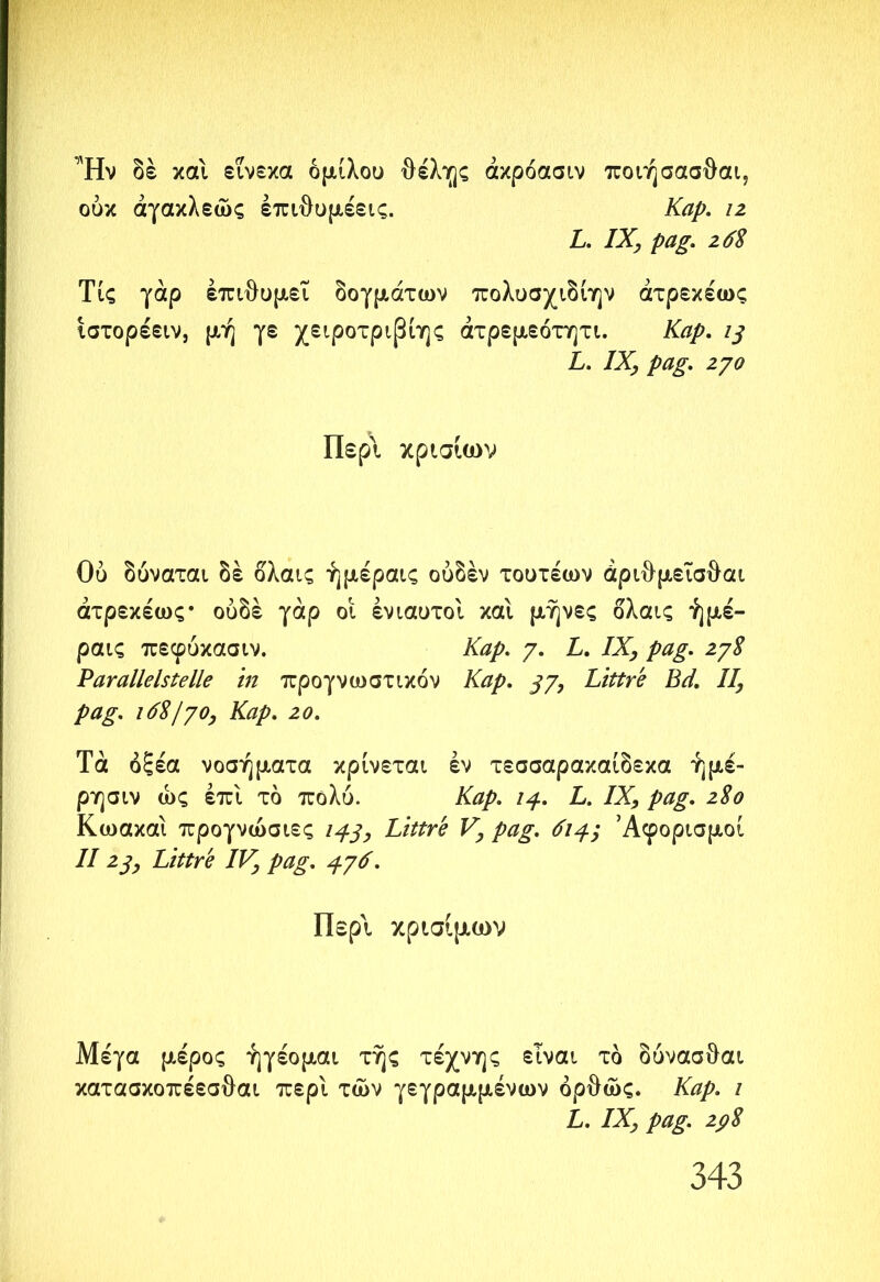 Ήν δέ και εΐνεκα ομίλου θέλης άκρόασιν ποιήσασθαι? ουκ άγακλεώς έπι{)υμέεις. Καρ. ιζ L. IX, pag. 26$ Τις γάρ επιθυμεί δογμάτων πολυσχιδίην άτρεκέως ιστορέειν, μή γε χειροτριβίης άτρεμεότητι. Καρ. L. IX, pag. ζγο Περί κρ ίσιων Ου δύναται δέ δλαις ήμέραις ούδέν τουτέων άριθμεΐσθαι άτρεκέως· ουδέ γάρ οι ενιαυτοί και μήνες ολαις ήμέ- ραις πεφύκασιν. /· £· ΙΧ> ΡαΧ ζ7$ Parallelstelle in προγνωστικόν Καρ. βγ, Littre Bä. II, pag. 16$/70, Kap. 20. Τά οξέα νοσήματα κρίνεται εν τεσσαρακαίδεκα ήμέ- ρησιν ως επί τό πολύ. Kap. iß.. L. IX, pag. 2S0 Κωακαι προγνώσιες 143, Littre V, pag. 614.', Άφορισμοί II ζβ, Littre IV, pag. 476' Περί κρίσιμων Μέγα μέρος ήγέομαι τής τέχνης είναι τδ δυνασθαι κατασκοπέεσθαι περί των γεγραμμένων όρθώς. Καρ. ι L. IX, pag. 2pS