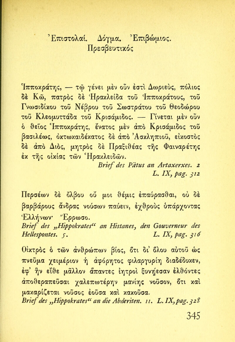 Έπιστολαί. Δόγμα. Έπιβώμιος. Πρεσβευτικός 'Ιπποκράτης, — τώ γένει μέν ουν έστί Δωριεύς, πόλιος δέ Κώ, πατρδς δέ Ήρακλείδα του ‘Ιπποκράτους, του Γνωσιδίκου του Νεβρού του Σωστράτου του θεοδώρου του Κλεομυττάδα του Κρισάμιδος. — Γίνεται μέν ουν ό θειος 'Ιπποκράτης, έ'νατος μέν άπδ Κρισάμιδος του βασιλέως, όκτωκαιδέκατος δέ άπδ Ασκληπιού, εικοστός δέ άπδ Διδς, μητρδς δέ Πραξ ιθέας της Φαιναρέτης εκ της οικίας των Έρακλειδών. Brief des Pätus an Artaxerxes, z L. IX, pag. 312 Περσέων δέ όλβου οί> μοι θέμις έπαύρασθαι, ου δέ βαρβάρους άνδρας νούσων παυειν, εχθρούς υπάρχοντας Ελλήνων Έρρωσο. Brief des ,,Hippokrates“ an Histanes, den Gouverneur des Hellespontes. j. L. IX, pag. 316 Οίκτρδς δ των ανθρώπων βίος, ότι δι’ όλου αύτου ως πνεύμα χειμέριον ή αφόρητος φίλαργυρίη διαδέδυκεν, έφ’ ήν είθε μάλλον άπαντες ίητροί ξυνήεσαν έλθόντες άποθεραπεΰσαι χαλεπωτέρην μανίης νουσον, ότι και μακαρίζεται νουσος έοΰσα καί κακοΰσα. Brief des ,,Hippokrates“ an die Abderiten. 11. L. IX, pag. 32S