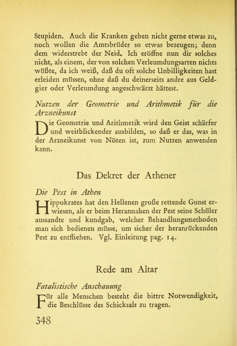 Stupiden. Auch die Kranken geben nicht gerne etwas zu, noch wollen die Amtsbrüder so etwas bezeugen; denn dem widerstrebt der Neid. Ich eröffne nun dir solches nicht, als einem, der von solchen Verleumdungsarten nichts wüßte, da ich weiß, daß du oft solche Unbilligkeiten hast erleiden müssen, ohne daß du deinerseits andre aus Geld- gier oder Verleumdung angeschwärzt hättest. Nutzen der Geometrie und Arithmetik für die Arzjieikunst Die Geometrie und Arithmetik wird den Geist schärfer und weitblickender ausbilden, so daß er das, was in der Arzneikunst von Nöten ist, zum Nutzen anwenden kann. Das Dekret der Athener Die Pest in Athen Hippokrates hat den Hellenen große rettende Gunst er- wiesen, als er beim Herannahen der Pest seine Schüler aussandte und kundgab, welcher Behandlungsmethoden man sich bedienen müsse, um sicher der heranrückenden Pest zu entfliehen. Vgl. Einleitung pag. 14. Rede am Altar Fatalistische Anschauung Für alle Menschen besteht die bittre Notwendigkeit, die Beschlüsse des Schicksals zu tragen.