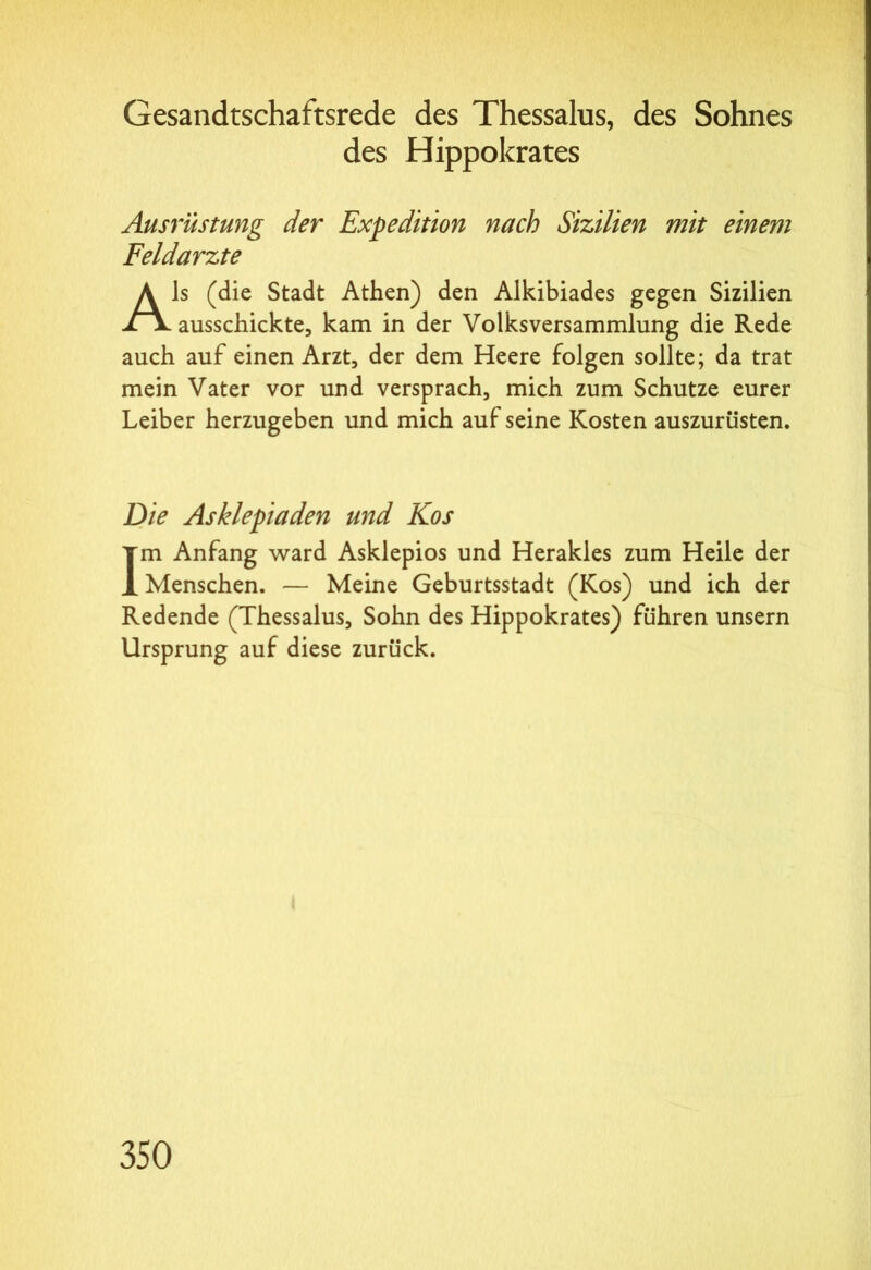 Gesandtschaftsrede des Thessalus, des Sohnes des Hippokrates Ausrüstung der Expedition nach Sizilien mit einem Feldarzte Als (die Stadt Athen) den Alkibiades gegen Sizilien ausschickte, kam in der Volksversammlung die Rede auch auf einen Arzt, der dem Heere folgen sollte; da trat mein Vater vor und versprach, mich zum Schutze eurer Leiber herzugeben und mich auf seine Kosten auszurüsten. jDie Asklepiaden und Kos Im Anfang ward Asklepios und Herakles zum Heile der Menschen. — Meine Geburtsstadt (Kos) und ich der Redende (Thessalus, Sohn des Hippokrates) führen unsern Ursprung auf diese zurück.