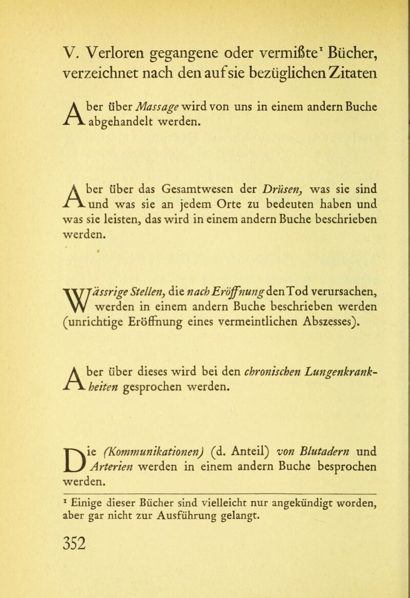 V. Verloren gegangene oder vermißte1 Bücher, verzeichnet nach den auf sie bezüglichen Zitaten Aber über Massage wird von uns in einem andern Buche abgehandelt werden. Aber über das Gesamtwesen der Drüsen, was sie sind und was sie an jedem Orte zu bedeuten haben und was sie leisten, das wird in einem andern Buche beschrieben werden. Wässrige Stellen, die nach Eröffnung denTod verursachen, werden in einem andern Buche beschrieben werden (unrichtige Eröffnung eines vermeintlichen Abszesses). Aber über dieses wird bei den chronischen Lungenkrank- heiten gesprochen werden. Die (Kommunikationen) (d. Anteil) von Blutadern und Arterien werden in einem andern Buche besprochen werden. 1 Einige dieser Bücher sind vielleicht nur angekündigt worden, aber gar nicht zur Ausführung gelangt.