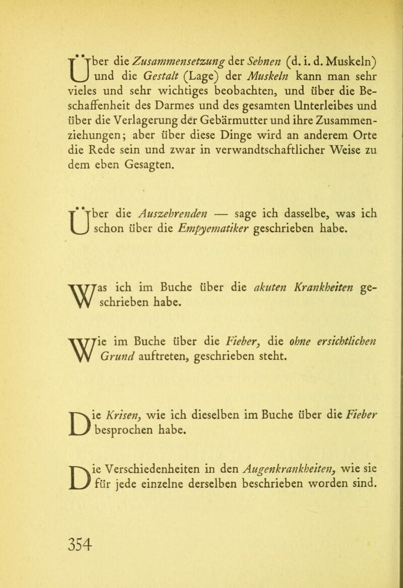 Uber die Zusamtnensetzung der Sehnen (d. i. d. Muskeln) und die Gestalt (Lage) der Muskeln kann man sehr vieles und sehr wichtiges beobachten, und über die Be- schaffenheit des Darmes und des gesamten Unterleibes und über die Verlagerung der Gebärmutter und ihre Zusammen- ziehungen; aber über diese Dinge wird an anderem Orte die Rede sein und zwar in verwandtschaftlicher Weise zu dem eben Gesagten. Uber die Auszehrenden — sage ich dasselbe, was ich schon über die Empye?natiker geschrieben habe. Was ich im Buche über die akuten Krankheiten ge- schrieben habe. Wie im Buche über die Fieber, die ohne ersichtlichen Grund auftreten, geschrieben steht. Die Krisen, wie ich dieselben im Buche über die Fieber besprochen habe. Die Verschiedenheiten in den Augenkrankheiten, wie sie für jede einzelne derselben beschrieben worden sind.