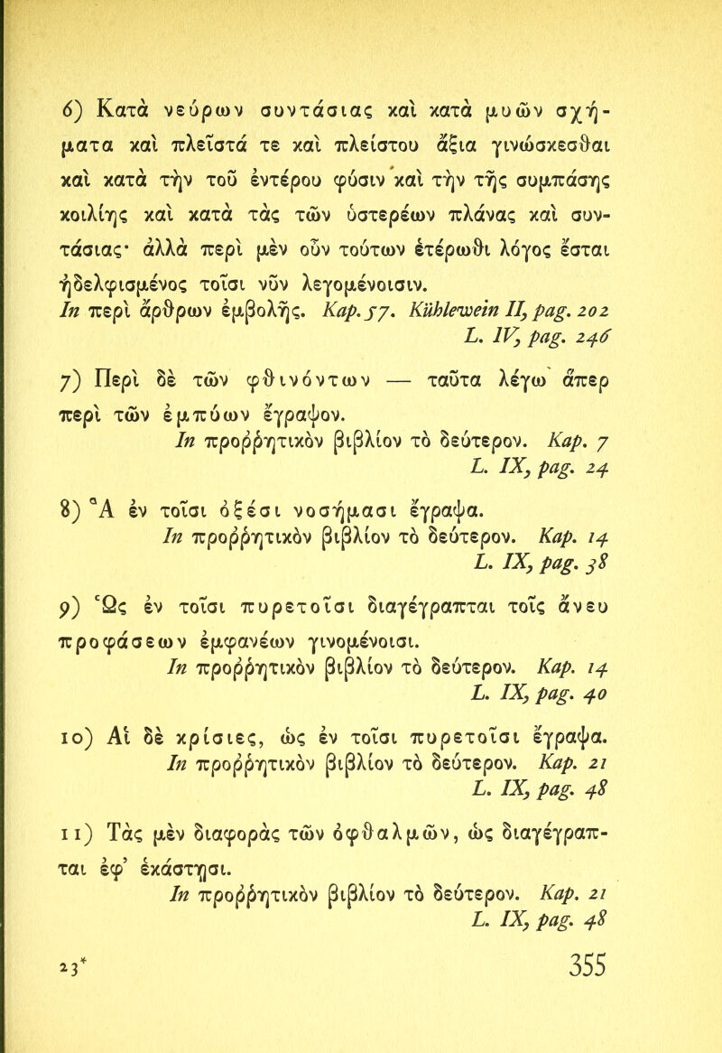 ό) Κατά νεύρων συντάσιας και κατά μυών σχή- ματα και πλεΐστά τε και πλείστου άξια γινώσκεσθαι καί κατά τήν του εντέρου φόσιν και την τής συμπάσης κοιλίης και κατά τάς των ύστερέων πλάνας και συν- τάσιας· αλλά περί μεν ούν τούτων έτέρωθι λόγος εσται ήδελφισμένος τοΐσι νυν λεγομένοισιν. In περί άρθρων εμβολής. Kap.jy. Kühlcwein II, pag. 202 L. IV, pag. 246 7) Περί δε των φθινόντων — ταυτα λέγω άπερ περί των εμπύων εγραψον. In προρβητικόν βιβλιον τό δεύτερον. Kap. 7 L. IX, pag. 24 8) °Α έν τοΐσι όξέσι νοσήμασι έγραψα. In προρβητικόν βιβλιον τό δεύτερον. Kap. ιρ L. IX, pag. 38 9) εΩς έν τοΐσι πυρετοΐσι διαγέγραπται τοΐς άνευ προφάσεων έμφανέων γινομένοισι. In προρβητικόν βιβλιον τό δεύτερον. Kap. ιρ L. IX, pag. ρο ίο) Αι δέ κρίσιες, ως έν τοΐσι πυρετοΐσι έγραψα. In προρβητικόν βιβλιον τό δεύτερον. Kap. 21 L. IX, pag. ρ8 11) Τάς μεν διαφοράς των οφθαλμών, ώς διαγέγραπ- ται έφ’ έκάστησι. In προρβητικόν βιβλιον τό δεύτερον. Καρ. 2ΐ L. IX, pag. ρ8