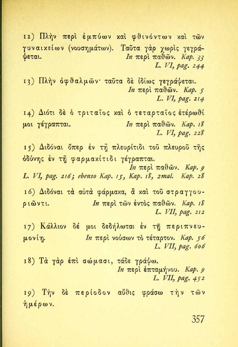 12) Πλήν περί εμπύων και φθινόντων κα'ι των γυναικείων (νουσημάτων). Ταΰτα γάρ χωρίς γεγρά- ψεται. 1η περί παθών. Καρ. 33 L. VI, pag. 23.4 13) Πλήν οφθαλμών ταΰτα δέ ιδίως γεγράψεται. In περί παθών. Kap. j L. VI, pag. 213 14) Διότι δέ ό τριταΐος και ό τεταρταίος έτέρωθί μοι γέγραπται. In περί παθών. Καρ. L. VI, pag. 22 8 15) Διδόναι δπερ έν τή πλευρίτιδι του πλευροΰ τής οδύνης έν τή φαρμακίτιδι γέγραπται. 7/ζ περί παθών. Καρ. ρ L. VI, pag. 2ιό; ebenso Kap. ij, Kap. 18, 2mal. Kap. 28 ιό) Διδόναι τα αυτά φάρμακα, ά καί του στραγγου- ριώντι. 7/2 περί τών εντός παθών, J6z/>. 18 L. VII, pag. 212 17) Κάλλιον δέ μοι δεδήλωται έν τή περιπνευ- μονίη. In περί νούσων τό τέταρτον. Καρ. $6 L. VII, pag. 606 18) Τα γάρ έπί σώμασι, τάδε γράψω. In περί έπταμήνου. Καρ. ρ L. VII, pag. 351 19) Τήν δέ περίοδον αΰθις φράσω τήν τών ήμέρω ν.