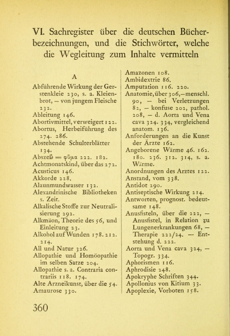 VI. Sachregister über die deutschen Bücher- bezeichnungen, und die Stichwörter, welche die Wegleitung zum Inhalte vermitteln A Abführende Wirkung der Ger- stenkleie 230, s. a. Kleien- brot, — von jungem Fleische 232. Ableitung 146. Abortivmittel, verweigert 122. Abortus, Herbeiführung des 274. 286. Abstehende Schulterblätter 134. Abszeß = φύμα 222. 182. Achtmonatskind, über das 272. Acusticus 146. Akkorde 228. Alaunmundwasser 132. Alexandrinische Bibliotheken s. Zeit. Alkalische Stoffe zur Neutrali- sierung 292. Alkmäon, Theorie des 56, und Einleitung 23. Alkohol auf Wunden 178.212. 214. All und Natur 326. Allopathie und Homöopathie im selben Satze 204. Allopathie s. a. Contraria con- trariis ii 8. 174. Alte Arzneikunst, über die 54. Amaurose 330. Amazonen 108. Ambidextrie 86. Amputation 116. 220. Anatomie,über 3 06,—menschl. 90, — bei Verletzungen 82, — konfuse 202, pathol. 208, — d. Aorta und Vena cava 324. 334, vergleichend anatom. 136. Anforderungen an die Kunst der Ärzte 162. Angeborene Wärme 46. 162. 180. 236. 312. 314, s. a. Wärme. Anordnungen des Arztes 122. Anstand, vom 338. Antidot 290. Antiseptische Wirkung 214. Antworten, prognost. bedeut- same 148. Anusfisteln, über die 222, — Anusfistel, in Relation ?u Lungenerkrankungen 68, — Therapie 222/24. — Ent- stehung d. 222. Aorta und Vena cava 324, — Topogr. 334. Aphorismen 116. Aphrodisie 248. Apokryphe Schriften 344. Apollonius von Kitium 33. Apoplexie, Vorboten 158.