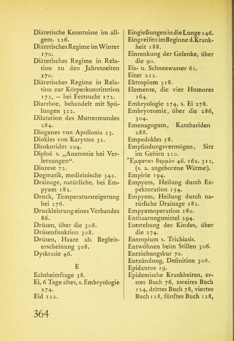 Diätetische Kenntnisse im all- gem. 226. Diätetisches Regime im Winter 170. Diätetisches Regime in Rela- tion zu den Jahreszeiten 170. Diätetisches Regime in Rela- tion zur Körperkonstitution 172, — bei Fettsucht 172. Diarrhoe, behandelt mit Spü- lungen 322. Dilatation des Muttermundes 284. Diogenes von Apollonia 23. Diokles von Karystos 32. Dioskorides 204. Diploe s. „Anatomie bei Ver- letzungen“. Diurese 72. Dogmatik, medizinische 342. Drainage, natürliche, bei Em- pyem 182. Druck, Temperatursteigerung bei 276. Druckleistuns eines Verbandes 86. Drüsen, über die 308. Drüsenfunktion 308. Drüsen, Haare als Begleit- erscheinung 308. Dyskrasie 46. E Echtheitsfrage 38. Ei, 6 Tage altes, s. Embryologie 274. Eid 122. Eingießungen in die Lunge 246. Eingreifen imBeginne d.Krank- heit 188. Einrenkung der Gelenke, über die 90. Eis- u. Schneewasser 62. Eiter 212. Ektropium 318. Elemente, die vier Humores 164. Embryologie 274, s. Ei 278. Embryotomie, über die 286, 304. Emenagogum, Kanthariden 288. Empedokles 58. Empfindungsvermögen, Sitz im Gehirn 21 o. ^Εμφυτον θερμόν 46. 162. 312, (s. a. angeborene Wärme). Empirie 194. Empyem, Heilung durch Ex- pektoration 154. Empyem, Heilung durch na- türliche Drainage 182. Empyemoperation 180. Enthaarungsmittel 294. Entstehung des Kindes, über die 274. Entropium s. Trichiasis. Entwöhnen beim Stillen 306. Entziehungskur 70. Entzündung, Definition 308. Epidauros 19. Epidemische Krankheiten, er- stes Buch 76, zweites Buch 124, drittes Buch 78, viertes Buch 128, fünftes Buch 128,