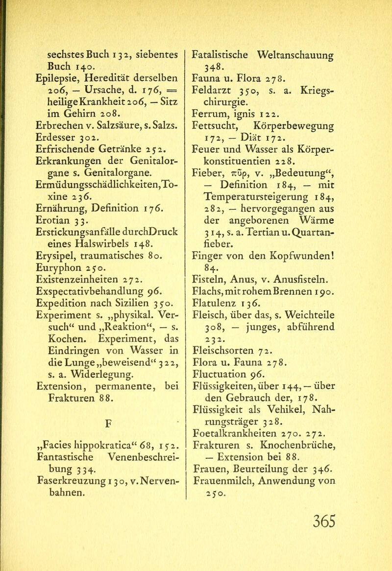 sechstes Buch 132, siebentes Buch 140. Epilepsie, Heredität derselben 206, — Ursache, d. 176, = heilige Krankheit 206, — Sitz im Gehirn 208. Erbrechen v. Salzsäure, s. Salzs. Erdesser 302. Erfrischende Getränke 2? 2. Erkrankungen der Genitalor- gane s. Genitalorgane. Ermüdungsschädlichkeiten,To- xine 236. Ernährung, Definition 176. Erotian 33. Erstickungsanfälle durchDruck eines Halswirbels 148. Erysipel, traumatisches 80. Euryphon 250. Existenzeinheiten 272. Exspectativbehandlung 96. Expedition nach Sizilien 350. Experiment s. „physikal. Ver- such“ und „Reaktion“, — s. Kochen. Experiment, das Eindringen von Wasser in die Lunge „beweisend“ 322, s. a. Widerlegung. Extension, permanente, bei Frakturen 88. F „Facies hippokratica“ 68, 1 52. Fantastische Venenbeschrei- bung 334. Faserkreuzung 130, v.Nerven- bahnen. Fatalistische Weltanschauung 348. Fauna u. Flora 278. Feldarzt 350, s. a. Kriegs- chirurgie. Ferrum, ignis 122. Fettsucht, Körperbewegung 172, — Diät 172. Feuer und Wasser als Körper- konstituentien 228. Fieber, πυρ, v. „Bedeutung“, — Definition 184, — mit Temperatursteigerung 184, 282, — hervorgegangen aus der angeborenen Wärme 3 14, s. a. Tertian u. Quartan- fieber. Finger von den Kopfwunden! 84. Fisteln, Anus, v. Anusfisteln. Flachs, mit rohem Brennen 190. Flatulenz 136. Fleisch, über das, s. Weichteile 308, — junges, abführend 232. Fleischsorten 72. Flora u. Fauna 278. Fluctuation 96. Flüssigkeiten, über 144, — über den Gebrauch der, 178. Flüssigkeit als Vehikel, Nah- rungsträger 328. Foetalkrankheiten 270. 272. Frakturen s. Knochenbrüche, — Extension bei 88. Frauen, Beurteilung der 346. Frauenmilch, Anwendung von 250.