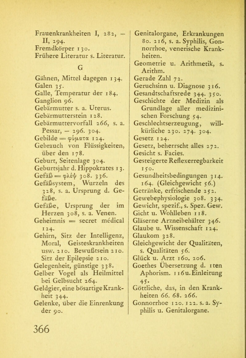 Frauenkrankheiten I, 282, — Π, 294. Fremdkörper 130. Frühere Literatur s. Literatur. G Gähnen, Mittel dagegen 134. Galen 35. Galle, Temperatur der 184. Ganglion 96. Gebärmutter s. a. Uterus. Gebärmutterstein 128. Gebärmuttervorfall 266, s. a. Pessar, — 296. 304. Gebilde = φύματα 124. Gebrauch von Flüssigkeiten, über den 178. Geburt, Seitenlage 304. Geburtsjahr d. Hippokrates 13. Gefäß = φλέψ 308. 336. Gefäßsystem, Wurzeln des 328, s. a. Ursprung d. Ge- fäße. Gefäße, Ursprung der im Herzen 308, s. a. Venen. Geheimnis = secret medical !24· Gehirn, Sitz der Intelligenz, Moral, Geisteskrankheiten usw. 210. Bewußtsein 210. Sitz der Epilepsie 210. Gelegenheit, günstige 338. Gelber Vogel als Heilmittel bei Gelbsucht 264. Geldgier, eine bösartige Krank- heit 344. Gelenke, über die Einrenkung der 90. Genitalorgane, Erkrankungen 80. 216, s. a. Syphilis, Gon- norrhoe, venerische Krank- heiten. Geometrie u. Arithmetik, s. Arithm. Gerade Zahl 72. Geruchsinn u. Diagnose 316. Gesandtschaftsrede 344. 350. Geschichte der Medizin als Grundlage aller medizini- schen Forschung 54. Geschlechtserzeugung, will- kürliche 230. 274. 304. Gesetz 124. Gesetz, beherrscht alles 272. Gesicht s. Facies. Gesteigerte Reflexerregbarkeit 150. Gesundheitsbedingungen 314. 164. (Gleichgewicht $6.) Getränke, erfrischende 252. Gewebephysiologie 308. 334. Gewicht, spezif., s. Spez. Gew. Gicht u. Wohlleben 118. Gläserne Arzneibehälter 346. Glaube u. Wissenschaft 124. Glaukom 328. Gleichgewicht der Qualitäten, s. Qualitäten 56. Glück u. Arzt 160. 206. Goethes Übersetzung d. iten Aphorism. 1 i6u. Einleitung 45· Göttliche, das, in den Krank- heiten 66. 68. 266. Gonnorrhoe 120. 122. s. a. Sy- philis u. Genitalorgane.