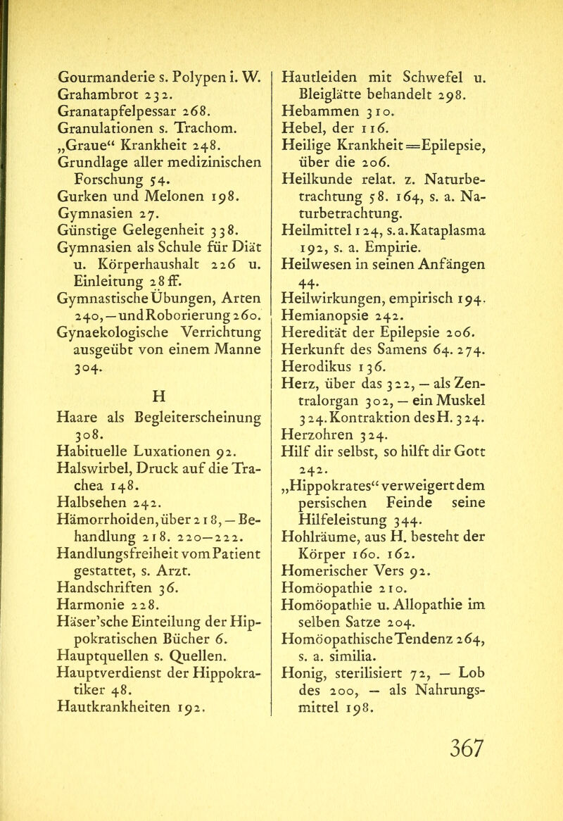 Gourmanderie s. Polypen i. W. Grahambrot 232. Granatapfelpessar 268. Granulationen s. Trachom. „Graue“ Krankheit 248. Grundlage aller medizinischen Forschung 54. Gurken und Melonen 198. Gymnasien 27. Günstige Gelegenheit 338. Gymnasien als Schule für Diät u. Körperhaushalt 226 u. Einleitung 2 8 ff. Gymnastische Übungen, Arten 240, —undRoborierung2Öo. Gynaekologische Verrichtung ausgeübt von einem Manne 3°4* H Haare als Begleiterscheinung 308. Habituelle Luxationen 92. Halswirbel, Druck auf die Tra- chea 148. Halbsehen 242. Hämorrhoiden, über 218, — Be- handlung 218. 220—222. Handlungsfreiheit vom Patient gestattet, s. Arzt. Handschriften 36. Harmonie 228. Häser’sche Einteilung der Hip- pokratischen Bücher 6. Hauptquellen s. Quellen. Hauptverdienst der Hippokra- tiker 48. Hautkrankheiten 192. Hautleiden mit Schwefel u. Bleiglätte behandelt 298. Hebammen 310. Hebel, der 116. Heilige Krankheit = Epilepsie, über die 206. Heilkunde relat. z. Naturbe- trachtung 58. 164, s. a. Na- turbetrachtung. Heilmittel 124, s.a.Kataplasma 192, s. a. Empirie. Heilwesen in seinen Anfängen 44· Heilwirkungen, empirisch 194. Hemianopsie 242. Heredität der Epilepsie 206. Herkunft des Samens 64. 274. Herodikus 136. Herz, über das 322, — als Zen- tralorgan 302, — ein Muskel 3 24.Kontraktion desH. 324. Herzohren 324. Hilf dir selbst, so hilft dir Gott 242. „Hippokrates“ verweigert dem persischen Feinde seine Hilfeleistung 344. Hohlräume, aus H. besteht der Körper 160. 162. Homerischer Vers 92. Homöopathie 210. Homöopathie u. Allopathie im selben Satze 204. Homöopathische Tendenz 264, s. a. similia. Honig, sterilisiert 72, — Lob des 200, — als Nahrungs- mittel 198.