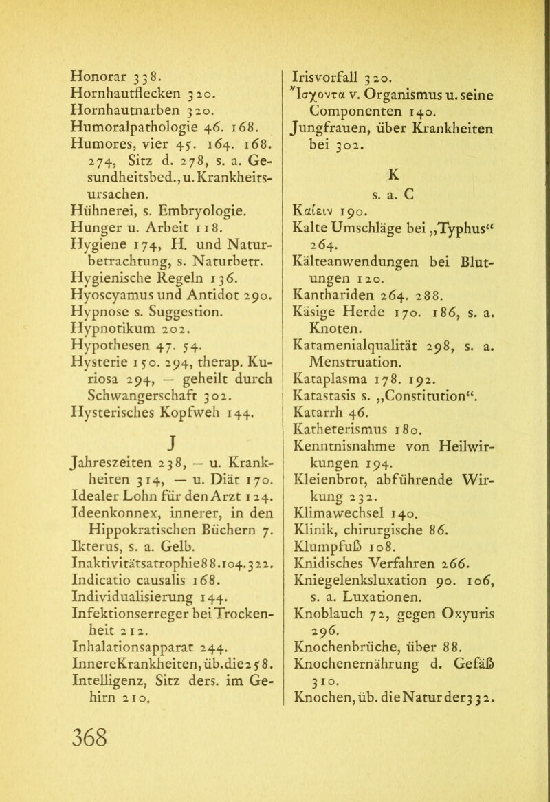 Honorar 338. Hornhautflecken 320. Hornhautnarben 320. Humoralpathologie 46. 168. Humores, vier 45. 164. 168. 274, Sitz d. 278, s. a. Ge- sundheitsbed., u. Krankheits- ursachen. Hühnerei, s. Embryologie. Hunger u. Arbeit 118. Hygiene 174, H. und Natur- betrachtung, s. Naturbetr. Hygienische Regeln 136. Hyoscyamus und Antidot 290. Hypnose s. Suggestion. Hypnotikum 202. Hypothesen 47. 54. Hysterie 150. 294, therap. Ku- riosa 294, — geheilt durch Schwangerschaft 302. Hysterisches Kopfweh 144. j Jahreszeiten 238, — u. Krank- heiten 314, — u. Diät 170. Idealer Lohn für den Arzt 124. Ideenkonnex, innerer, in den Hippokratischen Büchern 7. Ikterus, s. a. Gelb. Inaktivitätsatrophie 8 8.104.3 2 2. Indicatio causalis 168. Individualisierung 144. Infektionserreger beiTrocken- heit 212. Inhalationsapparat 244. InnereKrankheiten,üb.die2 5:8. Intelligenz, Sitz ders. im Ge- hirn 210. Irisvorfall 320. Τσχοντα v. Organismus u. seine Componenten 140. Jungfrauen, über Krankheiten bei 302. K s. a. C Καιειν 190. Kalte Umschläge bei „Typhus“ 264. Kälteanwendungen bei Blut- ungen 120. Kanthariden 264. 288. Käsige Herde 170. 186, s. a. Knoten. Katamenialqualität 298, s. a. Menstruation. Kataplasma 178. 192. i Katastasis s. „Constitution“. Katarrh 4 6. Katheterismus 180. Kenntnisnahme von Heilwir- kungen 194. Kleienbrot, abführende Wir- kung 232. Klimawechsel 140. Klinik, chirurgische 86. Klumpfuß 108. Knidisches Verfahren 2 66. Kniegelenksluxation 90. 106, s. a. Luxationen. Knoblauch 72, gegen Oxyuris 296. Knochenbrüche, über 88. Knochenernährung d. Gefäß 310. Knochen, üb. die Natur der3 32.