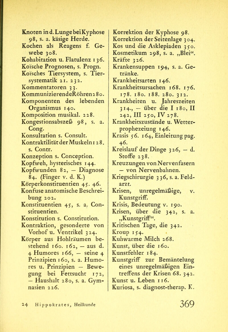 Knoten in d. Lunge bei Kyphose 98, s. a. käsige Herde. Kochen als Reagens f. Ge- webe 308. Kohabitation u. Flatulenz 136. Koische Prognosen, s. Progn. Koisches Tiersystem, s. Tier- systematik 21. 232. Kommentatoren 33. KommunizierendeRöhren 280. Komponenten des lebenden Organismus 140. Komposition musikal. 228. Kongestionsabszeß 98, s. a. Cong. Konsultation s. Consuit. Kontraktilität der Muskeln 128. s. Contr. Konzeption s. Conception. Kopfweh, hysterisches 144. Kopfwunden 82, — Diagnose 84. (Finger v. d. K.) Körperkonstituentien 45. 46. Konfuse anatomische Beschrei- bung 202. Konstituentien 45, s. a. Con- stituentien. Konstitution s. Constitution. Kontraktion, gesonderte von Vorhof u. Ventrikel 324. Körper aus Hohlräumen be- stehend 160. 162, — aus d. 4 Humores 166, — seine 4 Prinzipien 160, s. a. Humo- res u. Prinzipien — Bewe- gung bei Fettsucht 172, — Haushalt 280, s. a. Gym- nasien 226. Korrektion der Kyphose 98. Korrektion der Seitenlage 3 04. Kos und die Asklepiaden 350. Kosmetikum 298, s. a. „Blei“. Kräfte 326. Krankensuppen 194, s. a. Ge- tränke. Krankheitsarten 146. Krankheitsursachen 168. 176. 178. 180. 188. 280. 312. Krankheiten u. Jahreszeiten 314., — über die I 180, II 242, III 250, IV 278. Krankheitszustände u. Wetter- prophezeiung 146. Krasis 56. 164, Einleitung pag. 46. Kreislauf der Dinge 326, — d. Stoffe 238. Kreuzungen von Nervenfasern — von Nervenbahnen. Kriegschirurgie 3 3 <5, s. a. Feld- arzt. Krisen, unregelmäßige, v. Kunstgriff. Krisis, Bedeutung v. 190. Krisen, über die 342, s. a. „Kunstgriff“. Kritischen Tage, die 342. Kroup 154. Kuhwarme Milch 268. Kunst, über die 160. Kunstfehler 184. Kunstgriff zur Bemäntelung eines unregelmäßigen Ein- treffens der Krisen 68. 342. Kunst u. Leben 116. Kuriosa, s. diagnost-therap. K.