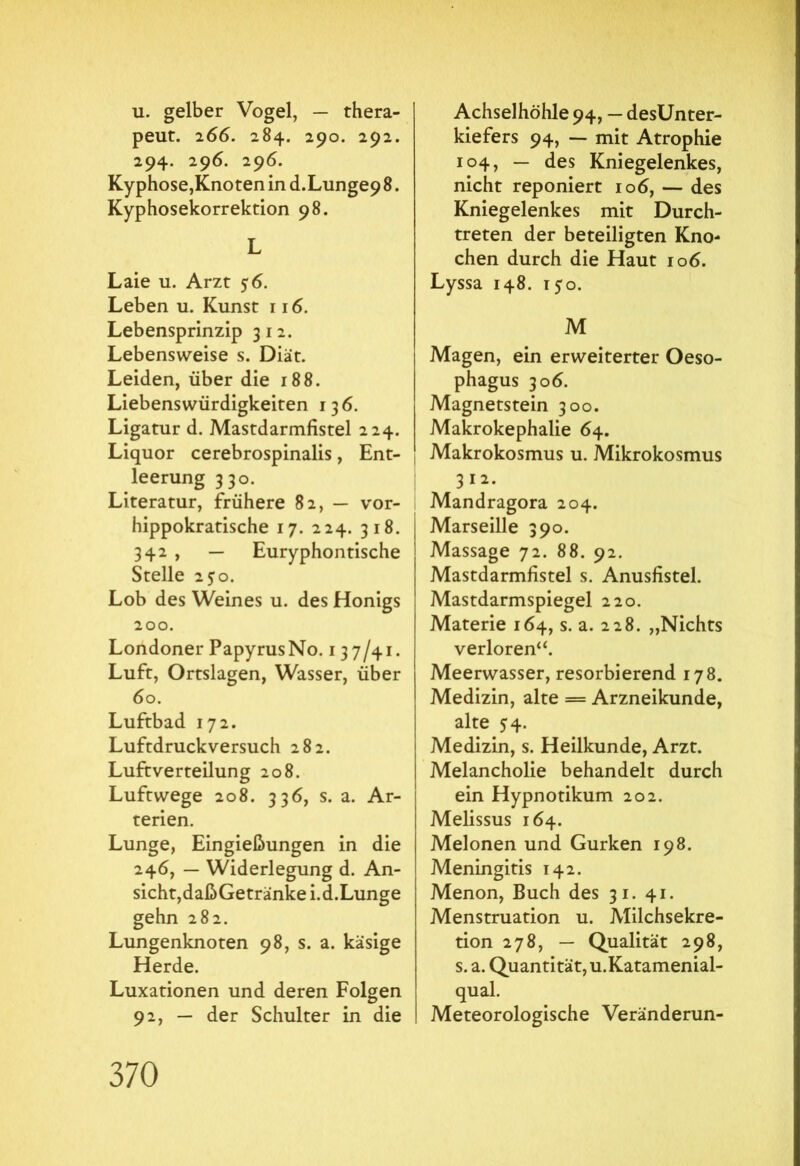 u. gelber Vogel, — thera- peut. 266. 284. 290. 292. 294. 296. 296. Kyphose,Knoten in d.Lungep 8. Kyphosekorrektion 98. L Laie u. Arzt 56. Leben u. Kunst 116. Lebensprinzip 312. Lebensweise s. Diät. Leiden, über die 188. Liebenswürdigkeiten 136. Ligatur d. Mastdarmfistel 224. Liquor cerebrospinalis, Ent- leerung 330. Literatur, frühere 82, — vor- hippokratische 17. 224. 318. 342 , — Euryphontische Stelle 2?o. Lob des Weines u. des Honigs 200. Londoner Papyrus No. 137/41. Luft, Ortslagen, Wasser, über 60. Luftbad 172. Luftdruckversuch 282. Luftverteilung 208. Luftwege 208. 336, s. a. Ar- terien. Lunge, Eingießungen in die 246, — Widerlegung d. An- sicht, daßGetranke i.d.Lunge gehn 282. Lungenknoten 98, s. a. käsige Herde. Luxationen und deren Folgen 92, — der Schulter in die Achselhöhle 94, — desünter- kiefers 94, — mit Atrophie 104, — des Kniegelenkes, nicht reponiert 106, — des Kniegelenkes mit Durch- treten der beteiligten Kno- chen durch die Haut 106. Lyssa 148. 150. M Magen, ein erweiterter Oeso- phagus 306. Magnetstein 300. Makrokephalie 64. Makrokosmus u. Mikrokosmus 312. Mandragora 204. Marseille 390. Massage 72. 88. 92. Mastdarmfistel s. Anusfistel. Mastdarmspiegel 220. Materie 164, s. a. 228. „Nichts verloren“. Meerwasser, resorbierend 178. Medizin, alte = Arzneikunde, alte 54. Medizin, s. Heilkunde, Arzt. Melancholie behandelt durch ein Hypnotikum 202. Melissus 164. Melonen und Gurken 198. Meningitis 142. Menon, Buch des 31. 41. Menstruation u. Milchsekre- tion 278, — Qualität 298, s. a. Quantität, u.Katamenial- qual. Meteorologische Veränderun-