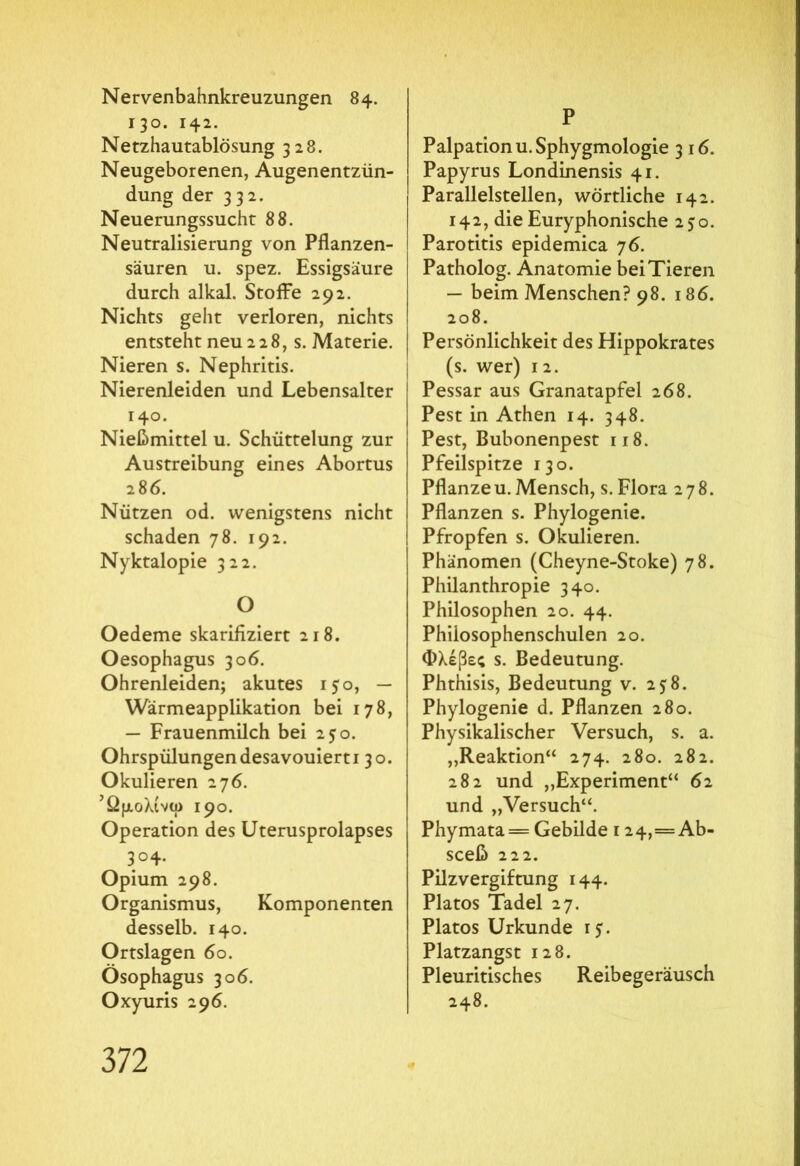 Nervenbahnkreuzungen 84. 130. 142. Netzhautablösung 328. Neugeborenen, Augenentzün- dung der 332. Neuerungssucht 88. Neutralisierung von Pflanzen- säuren u. spez. Essigsäure durch alkal. Stoffe 292. Nichts geht verloren, nichts entsteht neu 228, s. Materie. Nieren s. Nephritis. Nierenleiden und Lebensalter 140. Nießmittel u. Schüttelung zur Austreibung eines Abortus 286. Nützen od. wenigstens nicht schaden 78. 192. Nyktalopie 322. O Oedeme skarifiziert 218. Oesophagus 306. Ohrenleiden; akutes 150, — Wärmeapplikation bei 178, — Frauenmilch bei 250. Ohrspülungendesavouierti 30. Okulieren 276. Ώμολίνω 190. Operation des Uterusprolapses 3° 4* Opium 298. Organismus, Komponenten desselb. 140. Ortslagen 60. Ösophagus 306. Oxyuris 296. P Palpation u.Sphygmologie 3 16. Papyrus Londinensis 41. Parallelstellen, wörtliche 142. 142, die Euryphonische 250. Parotitis epidemica 76. Patholog. Anatomie bei Tieren — beim Menschen? 98. 186. 208. Persönlichkeit des Hippokrates (s. wer) 12. Pessar aus Granatapfel 268. Pest in Athen 14. 348. Pest, Bubonenpest 118. Pfeilspitze 130. Pflanzeu.Mensch, s. Flora 278. Pflanzen s. Phylogenie. Pfropfen s. Okulieren. Phänomen (Cheyne-Stoke) 78. Philanthropie 340. Philosophen 20. 44. Phiiosophenschulen 20. Φλέβες s. Bedeutung. Phthisis, Bedeutung v. 2 $ 8. Phylogenie d. Pflanzen 280. Physikalischer Versuch, s. a. „Reaktion“ 274. 280. 282. 282 und „Experiment“ 62 und „Versuch“. Phymata = Gebilde 124,=Ab- sceß 222. Pilzvergiftung 144. Platos Tadel 27. Platos Urkunde r 5. Platzangst 128. Pleuritisches Reibegeräusch 248.