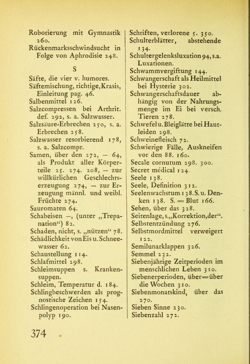 Roborierung mit Gymnastik 260. Rückenmarksschwindsucht in Folge von Aphrodisie 248. S Säfte, die vier v. humores. Säftemischung, richtige, Krasis, Einleitung pag. 46. Salbenmittel 126. Salzcompressen bei Arthrit. def. 292, s. a. Salzwasser. Salzsäure-Erbrechen 250, s. a. Erbrechen 258. Salzwasser resorbierend 178, s. a. Salzcompr. Samen, über den 272, — 64, als Produkt aller Körper- teile 25. 274. 208, — zur willkürlichen Geschlechts- erzeugung 274, — zur Er- zeugung männl. und weibl. Früchte 274. Sauromaten 64. Schabeisen —, (unter „Trepa- nation“) 82. Schaden, nicht, s. „nützen“ 78. Schädlichkeit von Eis u. Schnee- wasser 62. Schaustellung 114. Schlafmittel 298. Schleimsuppen s. Kranken- suppen. Schleim, Temperatur d. 184. Schlingbeschwerden als prog- nostische Zeichen 154. Schlingenoperation bei Nasen- polyp 190. Schriften, verlorene 5. 350. Schulterblätter, abstehende 134· Schultergelenksluxation 94, s.a. Luxationen. Schwammvergiftung 144. Schwangerschaft als Heilmittel bei Hysterie 302. Schwangerschaftsdauer ab- hängig von der Nahrungs- menge im Ei bei versch. Tieren 278. Schwefel u. Bleiglätte bei Haut- leiden 298. Schweinefleisch 72. Schwierige Fälle, Auskneifen vor den 88. 160. Secale cornutum 298. 300. Secret medical 1 24. Seele 138. Seele, Definition 312. Seelenwachstum 13 8.S.u. Den- ken 138. S. = Blut 166. Sehen, über das 328. Seitenlage, s.„Korrektion,der“. Selbstentzündung 276. Selbstmordmittel verweigert 122. Semilunarklappen 326. Semmel 232. Siebenjährige Zeitperioden im menschlichen Leben 310. Siebenerperioden, über=über die Wochen 310. Siebenmonatskind, über das 270. Sieben Sinne 230. Siebenzahl 272.