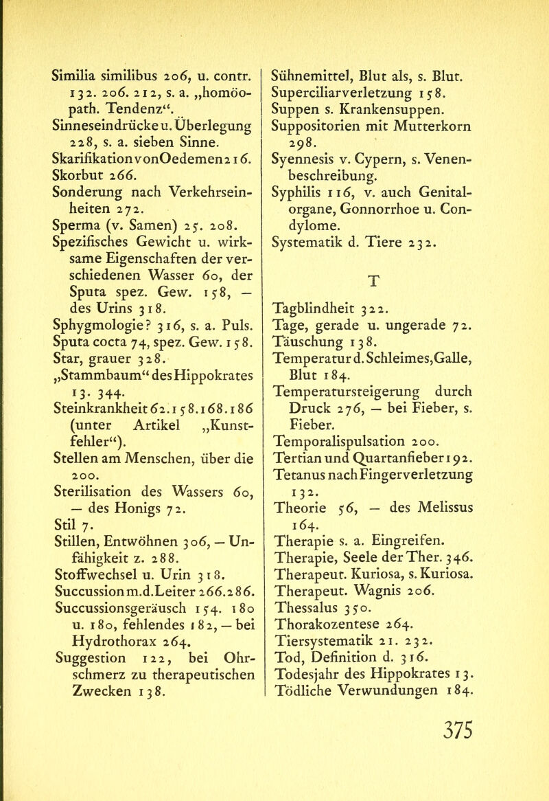 Similia similibus 20 6, u. contr. 132. 206. 212, s. a. „homöo- path. Tendenz“. Sinneseindrücke u. Überlegung 228, s. a. sieben Sinne. SkarifikationvonOedemen216. Skorbut 2 66. Sonderung nach Verkehrsein- heiten 272. Sperma (v. Samen) 25. 208. Spezifisches Gewicht u. wirk- same Eigenschaften der ver- schiedenen Wasser 60, der Sputa spez. Gew. 15-8, — des Urins 318. Sphygmologie ? 316, s. a. Puls. Sputa cocta 74, spez. Gew. 158. Star, grauer 328. ,,Stammbaum“ desHippokrates 13· 344· Steinkrankheit 62.158.168.186 (unter Artikel „Kunst- fehler“). Stellen am Menschen, über die 200. Sterilisation des Wassers 6o, — des Honigs 72. Stil 7. Stillen, Entwöhnen 306, — Un- fähigkeit z. 288. Stoffwechsel u. Urin 318. Succussionm.d.Leiter 266.286. Succussionsgeräusch 154. 180 u. 180, fehlendes 182, —bei Hydro thorax 264. Suggestion 122, bei Ohr- schmerz zu therapeutischen Zwecken 138. Sühnemittel, Blut als, s. Blut. Superciliar Verletzung 158. Suppen s. Krankensuppen. Suppositorien mit Mutterkorn 298. Syennesis v. Cypern, s. Venen- beschreibung. Syphilis 116, v. auch Genital- organe, Gonnorrhoe u. Con- dylome. Systematik d. Tiere 232. T Tagblindheit 322. Tage, gerade u. ungerade 72. Täuschung 138. Temperatur d. Schleimes,Galle, Blut 184. Temperatursteigerung durch Druck 276, — bei Fieber, s. Fieber. Temporalispulsation 200. Tertian und Quartanfieber 192. Tetanus nachFingerverletzung 132. Theorie 56, — des Melissus 164. Therapie s. a. Eingreifen. Therapie, Seele derTher. 346. Therapeut. Kuriosa, s. Kuriosa. Therapeut. Wagnis 206. Thessalus 3 $0. Thorakozentese 264. Tiersystematik 21. 232. Tod, Definition d. 316. Todesjahr des Hippokrates 13. Tödliche Verwundungen 184.