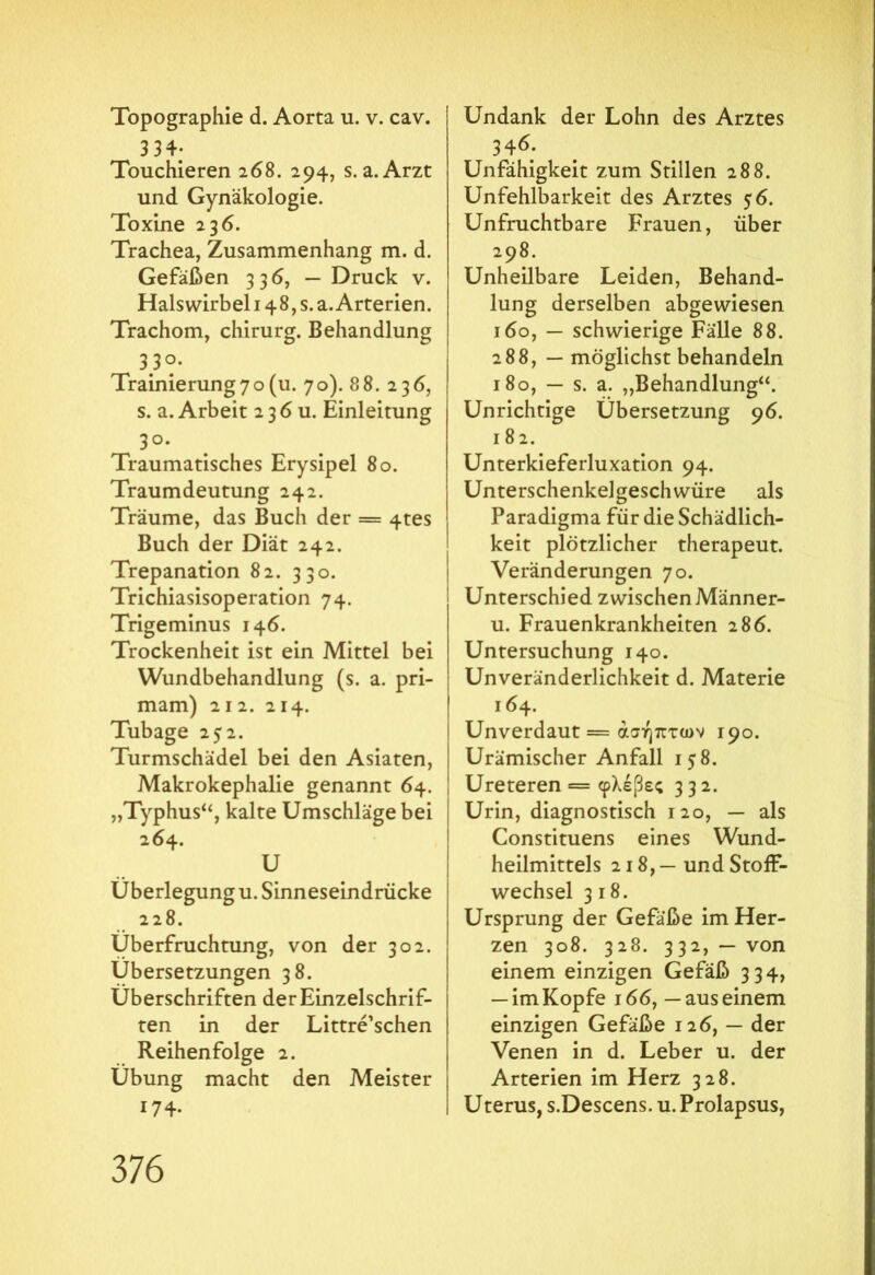 Topographie d. Aorta u. v. cav. . 334; Touchieren 268. 294, s. a. Arzt und Gynäkologie. Toxine 23 6. Trachea, Zusammenhang m. d. Gefäßen 336, — Druck v. Halswirbel 148,5. a. Arterien. Trachom, chirurg. Behandlung 330. Trainierung7o (u. 70). 8 8. 236, s. a. Arbeit 2 3 6 u. Einleitung 3°. Traumatisches Erysipel 80. Traumdeutung 242. Träume, das Buch der = 4tes Buch der Diät 242. Trepanation 82. 330. Trichiasisoperation 74. Trigeminus 146. Trockenheit ist ein Mittel bei Wundbehandlung (s. a. pri- mam) 212. 214. Tubage 2 5 2. Turmschädel bei den Asiaten, Makrokephalie genannt 64. „Typhus“, kalte Umschläge bei 264. U Überlegung u. Sinneseindrücke 228. Überfruchtung, von der 302. Übersetzungen 38. Überschriften der Einzelschrif- ten in der Littre’schen Reihenfolge 2. Übung macht den Meister 174. Undank der Lohn des Arztes 346. Unfähigkeit zum Stillen 288. Unfehlbarkeit des Arztes 56. Unfruchtbare Frauen, über 298. Unheilbare Leiden, Behand- lung derselben abgewiesen 160, — schwierige Fälle 88. 288, — möglichst behandeln 180, — s. a. „Behandlung“. Unrichtige Übersetzung 96. 182. Unterkieferluxation 94. Unterschenkelgeschwüre als Paradigma für die Schädlich- keit plötzlicher therapeut. Veränderungen 70. Unterschied zwischen Männer- u. Frauenkrankheiten 286. Untersuchung 140. Unveränderlichkeit d. Materie 164. Unverdaut = άσήπτων 190. Urämischer Anfall 158. Ureteren = φλέβες 332. Urin, diagnostisch 120, — als Constituens eines Wund- heilmittels 218, — und Stoff- wechsel 3 18. Ursprung der Gefäße im Her- zen 308. 328. 332,— von einem einzigen Gefäß 334, — im Kopfe 166,— aus einem einzigen Gefäße 126, — der Venen in d. Leber u. der Arterien im Herz 328. Uterus, s.Descens. u. Prolapsus,