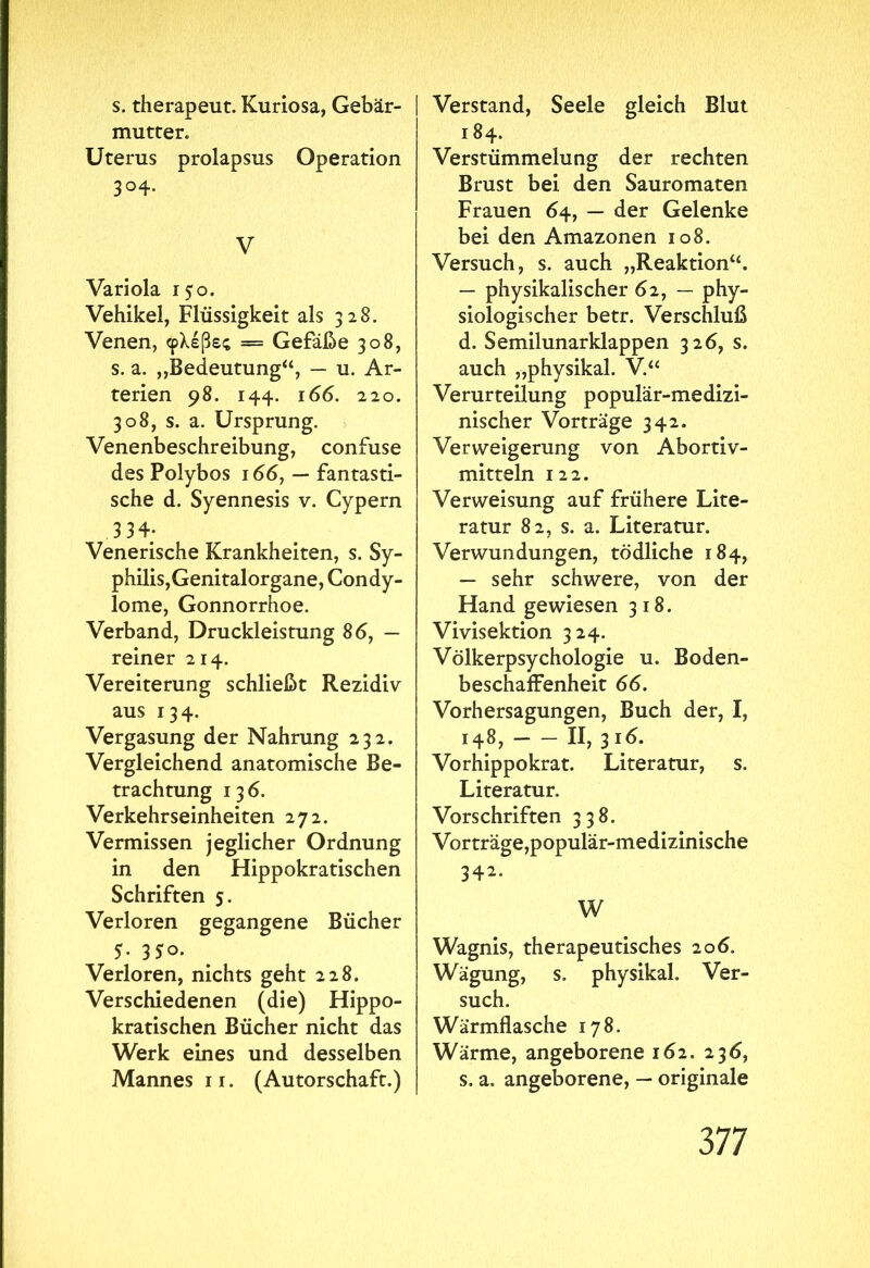 s. therapeut. Kuriosa, Gebär- mutter. Uterus prolapsus Operation 3°4- V Variola 150. Vehikel, Flüssigkeit als 328. Venen, φλέβες — Gefäße 308, s. a. ,,Bedeutung“, — u. Ar- terien 98. 144. 166. 220. 308, s. a. Ursprung. Venenbeschreibung, confuse des Polybos 166, — fantasti- sche d. Syennesis v. Cypern 3 34; Venerische Krankheiten, s. Sy- philis,Genitalorgane, Condy- lome, Gonnorrhoe. Verband, Druckleistung 86, — reiner 214. Vereiterung schließt Rezidiv aus 134. Vergasung der Nahrung 232. Vergleichend anatomische Be- trachtung 136. Verkehrseinheiten 272. Vermissen jeglicher Ordnung in den Hippokratischen Schriften 5. Verloren gegangene Bücher 5. 350. Verloren, nichts geht 228. Verschiedenen (die) Hippo- kratischen Bücher nicht das Werk eines und desselben Mannes 11. (Autorschaft.) Verstand, Seele gleich Blut 184. Verstümmelung der rechten Brust bei den Sauromaten Frauen 64, — der Gelenke bei den Amazonen 108. Versuch, s. auch „Reaktion“. — physikalischer 62, — phy- siologischer betr. Verschluß d. Semilunarklappen 326, s. auch „physikal. V.“ Verurteilung populär-medizi- nischer Vorträge 342. Verweigerung von Abortiv- mitteln 122. Verweisung auf frühere Lite- ratur 82, s. a. Literatur. Verwundungen, tödliche 184, — sehr schwere, von der Hand gewiesen 318. Vivisektion 324. Völkerpsychologie u. Boden- beschaffenheit 66. Vorhersagungen, Buch der, I, 148, II, 3 16. Vorhippokrat. Literatur, s. Literatur. Vorschriften 338. Vorträge,populär-medizinische 342. W Wagnis, therapeutisches 206. Wägung, s. physikal. Ver- such. Wärmflasche 178. Wärme, angeborene 162. 236, s. a. angeborene, — originale