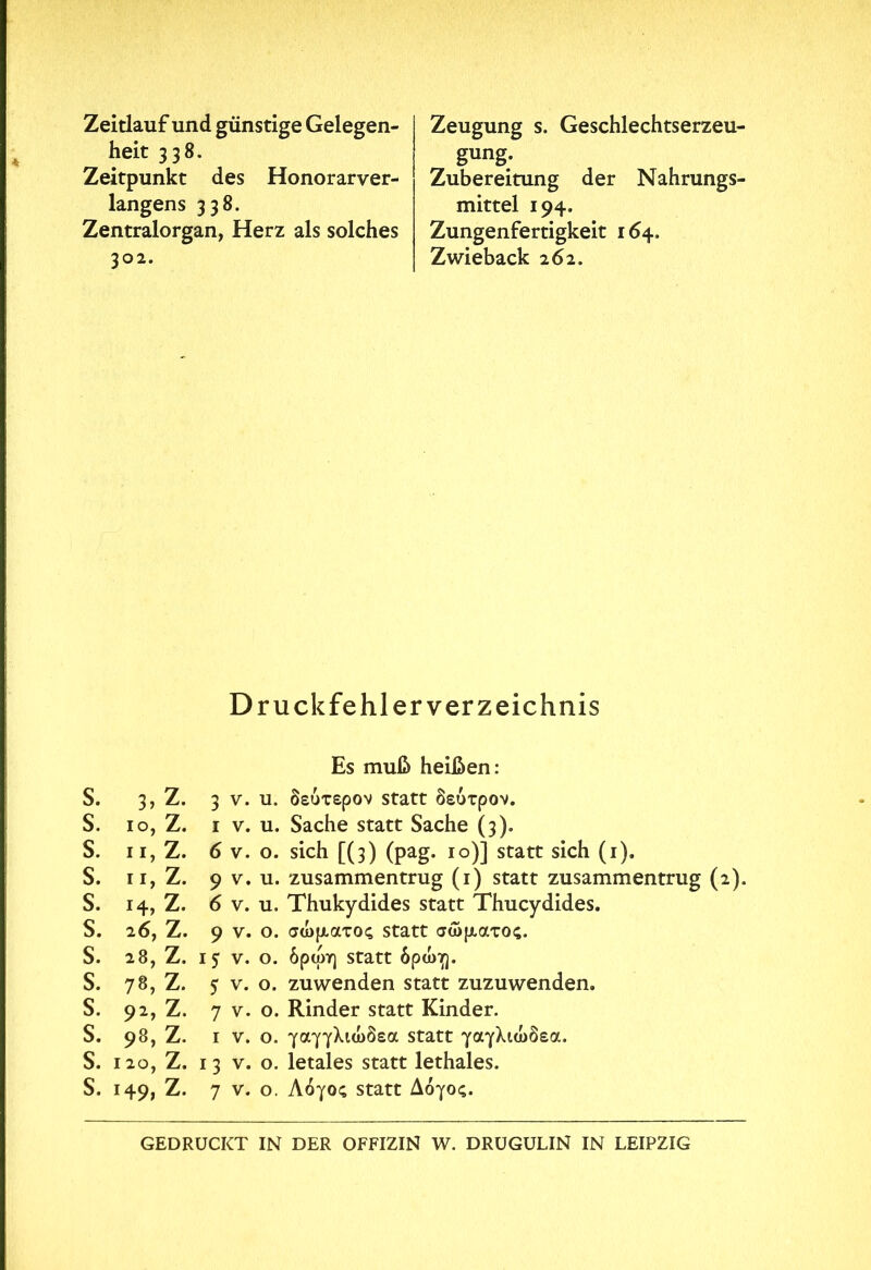 Zeitlauf und günstige Gelegen- heit 338. Zeitpunkt des Honorarver- langens 338. Zentralorgan, Herz als solches 302. Zeugung s. Geschlechtserzeu- gung. Zubereitung der Nahrungs- mittel 194. Zungenfertigkeit 164. Zwieback 262. Druckfehlerverzeichnis S. S. S. s. s. s. s. s. s. s. s. s. Es muß heißen: 3, Z. 3 v. u. δεύτερον statt δεύτρον. 10, Z. 1 v. u. Sache statt Sache (3). 11, Z. 6 v. o. sich [(3) (pag. 10)] statt sich (1), 11, Z. 9 v. u. zusammentrug (1) statt zusammentrug (2). 14, Z. 6 v. u. Thukydides statt Thucydides. 26, Z. 9 v. ο. σώματος statt σώματος. 28, Z. ij v. ο. δρώη statt δρώγ]. 78, Z. 5 v. o. zuwenden statt zuzuwenden. 92, Z. 7 v. o. Rinder statt Kinder. 98, Z. 1 v. ο. γαγγλιώδεα statt γαγλιώδεα. i2o, Z. 13 v. o. letales statt lethales. 149, Z. 7 v. ο. Λόγος statt Λόγος. GEDRUCKT IN DER OFFIZIN W. DRUGULIN IN LEIPZIG