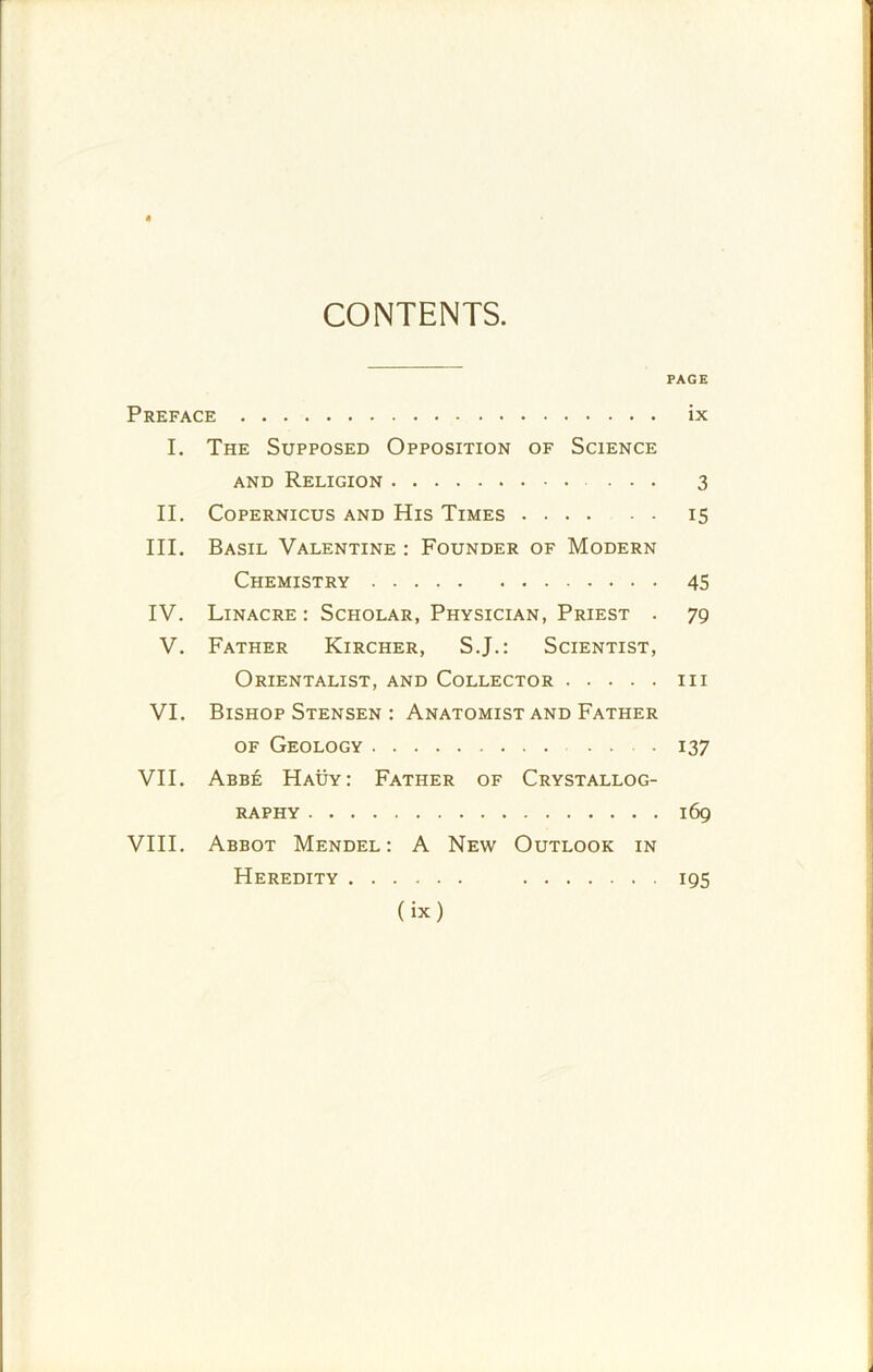 CONTENTS. PAGE Preface ix I. The Supposed Opposition of Science and Religion 3 II. Copernicus and His Times 15 III. Basil Valentine : Founder of Modern Chemistry 45 IV. Linacre : Scholar, Physician, Priest . 79 V. Father Kircher, S.J.: Scientist, Orientalist, and Collector in VI. Bishop Stensen : Anatomist and Father of Geology . 137 VII. Abb£ Hauy: Father of Crystallog- raphy 169 VIII. Abbot Mendel: A New Outlook in Heredity 195