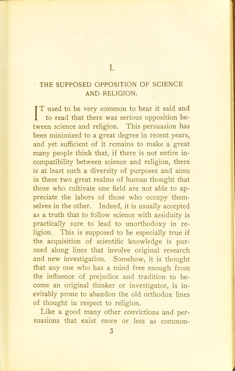 I. THE SUPPOSED OPPOSITION OF SCIENCE AND RELIGION. IT used to be very common to hear it said and to read that there was serious opposition be- tween science and religion. This persuasion has been minimized to a great degree in recent years, and yet sufficient of it remains to make a great many people think that, if there is not entire in- compatibility between science and religion, there is at least such a diversity of purposes and aims in these two great realms of human thought that those who cultivate one field are not able to ap- preciate the labors of those who occupy them- selves in the other. Indeed, it is usually accepted as a truth that to follow science with assiduity is practically sure to lead to unorthodoxy in re- ligion. This is supposed to be especially true if the acquisition of scientific knowledge is pur- sued along lines that involve original research and new investigation. Somehow, it is thought that any one who has a mind free enough from the influence of prejudice and tradition to be- come an original thinker or investigator, is in- evitably prone to abandon the old orthodox lines of thought in respect to religion. Like a good many other convictions and per- suasions that exist more or less as common-