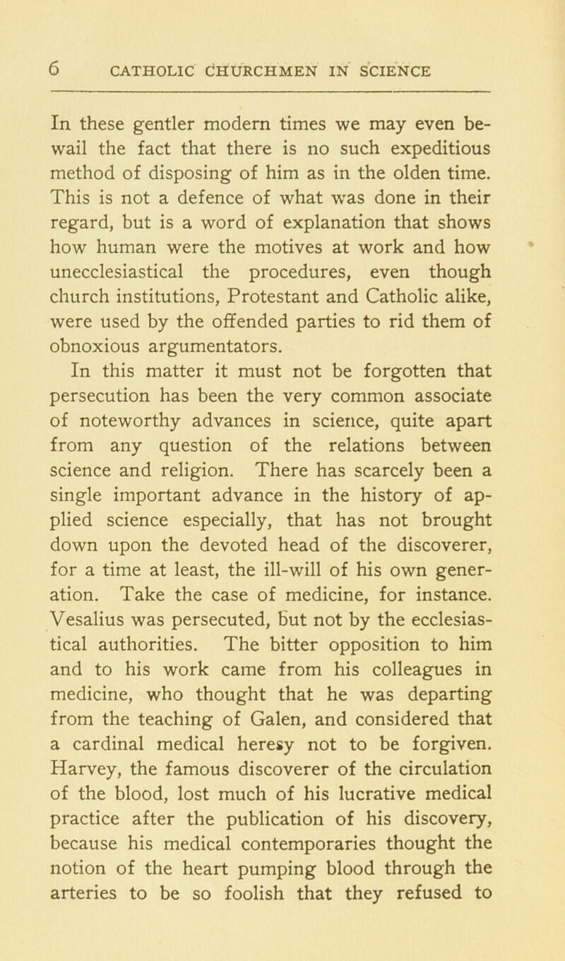 In these gentler modern times we may even be- wail the fact that there is no such expeditious method of disposing of him as in the olden time. This is not a defence of what was done in their regard, but is a word of explanation that shows how human were the motives at work and how unecclesiastical the procedures, even though church institutions, Protestant and Catholic alike, were used by the offended parties to rid them of obnoxious argumentators. In this matter it must not be forgotten that persecution has been the very common associate of noteworthy advances in science, quite apart from any question of the relations between science and religion. There has scarcely been a single important advance in the history of ap- plied science especially, that has not brought down upon the devoted head of the discoverer, for a time at least, the ill-will of his own gener- ation. Take the case of medicine, for instance. Vesalius was persecuted, but not by the ecclesias- tical authorities. The bitter opposition to him and to his work came from his colleagues in medicine, who thought that he was departing from the teaching of Galen, and considered that a cardinal medical heresy not to be forgiven. Harvey, the famous discoverer of the circulation of the blood, lost much of his lucrative medical practice after the publication of his discovery, because his medical contemporaries thought the notion of the heart pumping blood through the arteries to be so foolish that they refused to