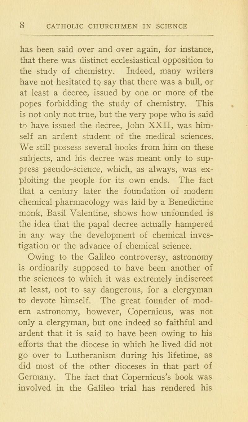 has been said over and over again, for instance, that there was distinct ecclesiastical opposition to the study of chemistry. Indeed, many writers have not hesitated to say that there was a bull, or at least a decree, issued by one or more of the popes forbidding the study of chemistry. This is not only not true, but the very pope who is said to have issued the decree, John XXII, was him- self an ardent student of the medical sciences. We still possess several books from him on these subjects, and his decree was meant only to sup- press pseudo-science, which, as always, was ex- ploiting the people for its own ends. The fact that a century later the foundation of modern chemical pharmacology was laid by a Benedictine monk, Basil Valentine, shows how unfounded is the idea that the papal decree actually hampered in any way the development of chemical inves- tigation or the advance of chemical science. Owing to the Galileo controversy, astronomy is ordinarily supposed to have been another of the sciences to which it was extremely indiscreet at least, not to say dangerous, for a clergyman to devote himself. The great founder of mod- ern astronomy, however, Copernicus, was not only a clergyman, but one indeed so faithful and ardent that it is said to have been owing to his efforts that the diocese in which he lived did not go over to Lutheranism during his lifetime, as did most of the other dioceses in that part of Germany. The fact that Copernicus’s book was involved in the Galileo trial has rendered his