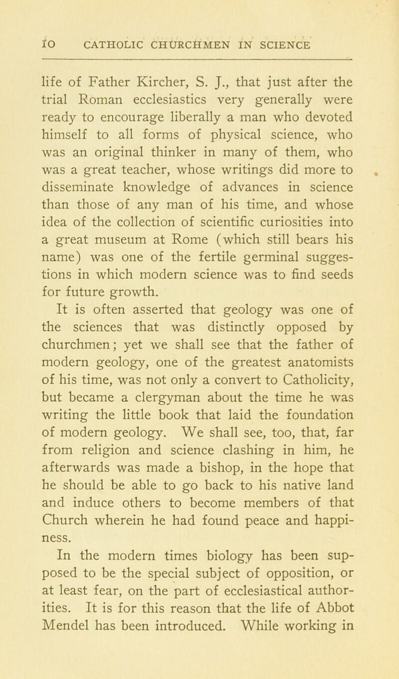 life of Father Kircher, S. J., that just after the trial Roman ecclesiastics very generally were ready to encourage liberally a man who devoted himself to all forms of physical science, who was an original thinker in many of them, who was a great teacher, whose writings did more to disseminate knowledge of advances in science than those of any man of his time, and whose idea of the collection of scientific curiosities into a great museum at Rome (which still bears his name) was one of the fertile germinal sugges- tions in which modern science was to find seeds for future growth. It is often asserted that geology was one of the sciences that was distinctly opposed by churchmen; yet we shall see that the father of modern geology, one of the greatest anatomists of his time, was not only a convert to Catholicity, but became a clergyman about the time he was writing the little book that laid the foundation of modern geology. We shall see, too, that, far from religion and science clashing in him, he afterwards was made a bishop, in the hope that he should be able to go back to his native land and induce others to become members of that Church wherein he had found peace and happi- ness. In the modern times biology has been sup- posed to be the special subject of opposition, or at least fear, on the part of ecclesiastical author- ities. It is for this reason that the life of Abbot Mendel has been introduced. While working in