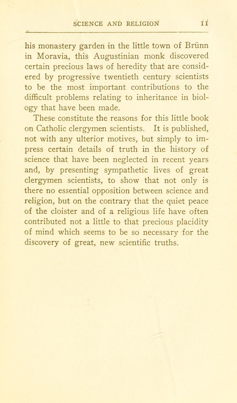 his monastery garden in the little town of Briinn in Moravia, this Augustinian monk discovered certain precious laws of heredity that are consid- ered by progressive twentieth century scientists to be the most important contributions to the difficult problems relating to inheritance in biol- ogy that have been made. These constitute the reasons for this little book on Catholic clergymen scientists. It is published, not with any ulterior motives, but simply to im- press certain details of truth in the history of science that have been neglected in recent years and, by presenting sympathetic lives of great clergymen scientists, to show that not only is there no essential opposition between science and religion, but on the contrary that the quiet peace of the cloister and of a religious life have often contributed not a little to that precious placidity of mind which seems to be so necessary for the discovery of great, new scientific truths.