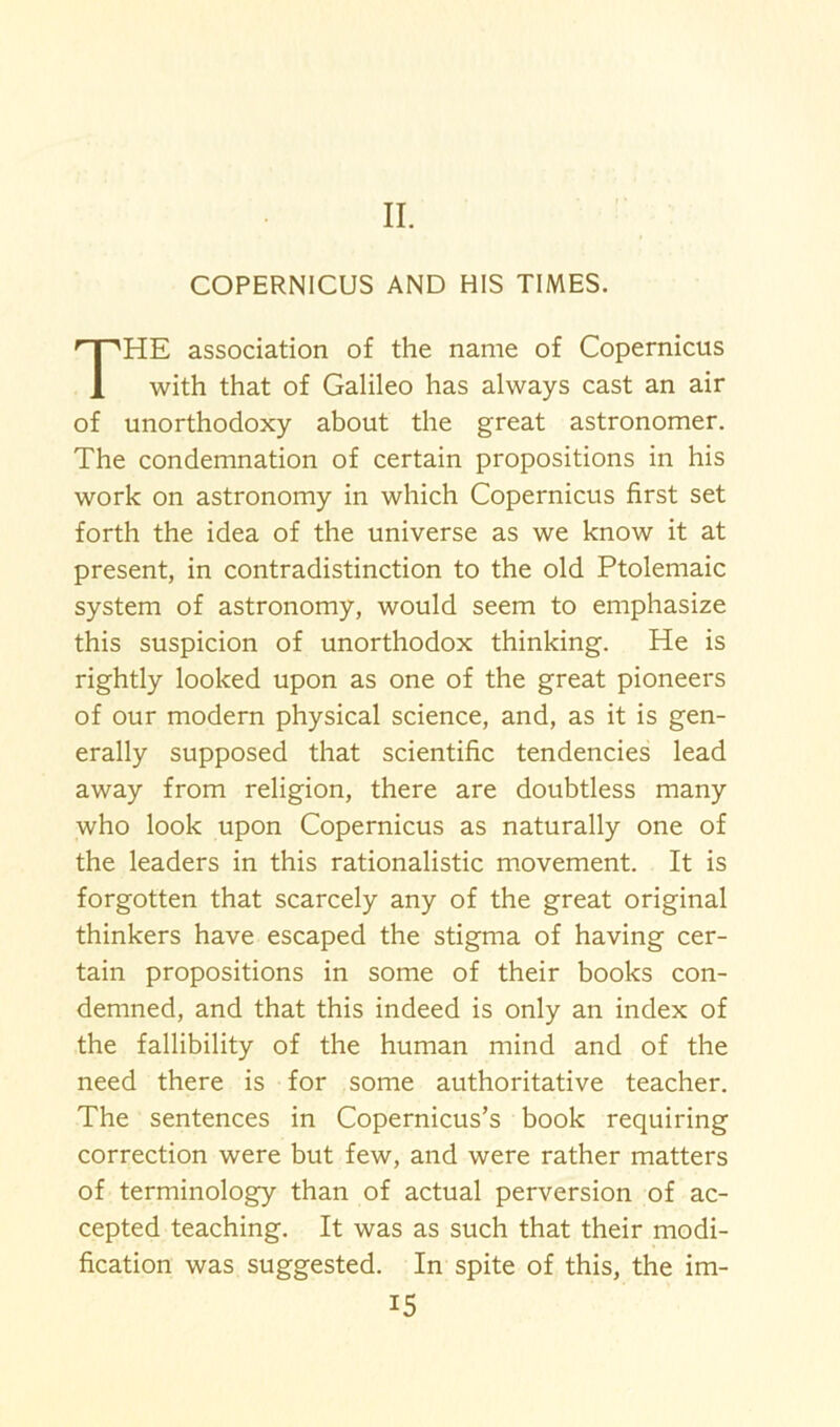 II. COPERNICUS AND HIS TIMES. THE association of the name of Copernicus with that of Galileo has always cast an air of unorthodoxy about the great astronomer. The condemnation of certain propositions in his work on astronomy in which Copernicus first set forth the idea of the universe as we know it at present, in contradistinction to the old Ptolemaic system of astronomy, would seem to emphasize this suspicion of unorthodox thinking. He is rightly looked upon as one of the great pioneers of our modern physical science, and, as it is gen- erally supposed that scientific tendencies lead away from religion, there are doubtless many who look upon Copernicus as naturally one of the leaders in this rationalistic movement. It is forgotten that scarcely any of the great original thinkers have escaped the stigma of having cer- tain propositions in some of their books con- demned, and that this indeed is only an index of the fallibility of the human mind and of the need there is for some authoritative teacher. The sentences in Copernicus’s book requiring correction were but few, and were rather matters of terminology than of actual perversion of ac- cepted teaching. It was as such that their modi- fication was suggested. In spite of this, the im-