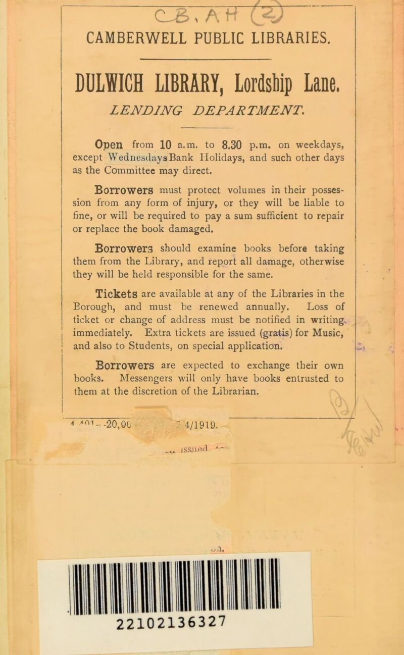 C_S,AK 0=0 CAMBERWELL PUBLIC LIBRARIES. DULWICH LIBRARY, Lordship Lane. LENDING DEPARTMENT. Open from 10 a. m. to 8.30 p.m. on weekdays, except Wednesdays Bank Holidays, and such other days as the Committee may direct. Borrowers must protect volumes in their posses- sion from any form of injury, or they will be liable to fine, or will be required to pay a sum sufficient to repair or replace the book damaged. Borrowers should examine books before taking them from the Library, and report all damage, otherwise they will be held responsible for the same. Tickets are available at any of the Libraries in the Borough, and must be renewed annually. Loss of ticket or change of address must be notified in writing immediately. Extra tickets are issued (gratis) for Music, and also to Students, on special application. Borrowers are expected to exchange their own books. Messengers will only have books entrusted to them at the discretion of the Librarian. * 'mi--20,01 '4/1919- issjmd * v»-l. Ill I lilt Hi MU HH 1,1 22102136327