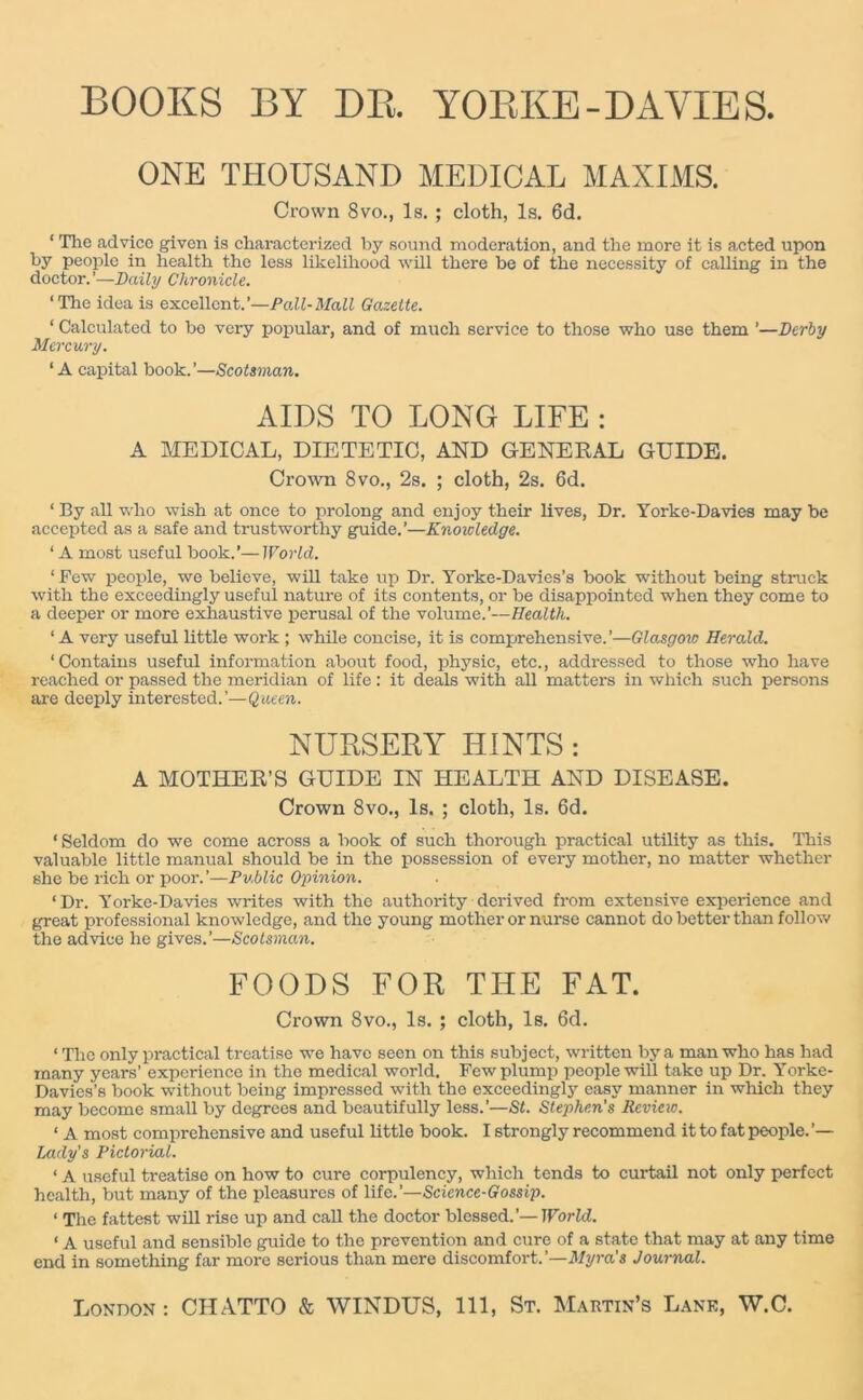 BOOKS BY DR. YORKE-DAVIES. ONE THOUSAND MEDICAL MAXIMS. Crown 8vo., Is. ; cloth, Is. 6d. 1 The advice given is characterized by sound moderation, and the more it is acted upon by people in health the less likelihood will there be of the necessity of calling in the doctor.’—Daily Chronicle. ‘The idea is excellent.’—Poll-Mall Gazette. ‘ Calculated to bo very popular, and of much service to those who use them ’—Derby Mercury. ‘A capital book.’—Scotsman. AIDS TO LONG LIFE : A MEDICAL, DIETETIC, AND GENERAL GUIDE. Crown 8vo., 2s. ; cloth, 2s. 6d. ‘ By all who wish at once to prolong and enjoy their lives, Dr. Yorke-Davies may be accepted as a safe and trustworthy guide.’—Knowledge. ‘ A most useful book.’—World. ‘ Few people, we believe, will take up Dr. Yorke-Davies’s book without being struck with the exceedingly useful nature of its contents, or be disappointed when they come to a deeper or more exhaustive perusal of the volume.’—Health. ‘A very useful little work ; while concise, it is comprehensive.’—Glasgow Herald. ‘Contains useful information about food, physic, etc., addressed to those who have reached or passed the meridian of life: it deals with all matters in which such persons are deeply interested.’—Queen. NURSERY HINTS : A MOTHER’S GUIDE IN HEALTH AND DISEASE. Crown 8vo., Is. ; cloth, Is. 6d. ‘Seldom do we come across a book of such thorough practical utility as this. This valuable little manual should be in the possession of every mother, no matter whether she be rich or poor.’—Pv.blic Opinion. ‘Dr. Yorke-Davies writes with the authority derived from extensive experience and great professional knowledge, and the young mother or nurse cannot do better than follow the advice he gives.’—Scotsman. FOODS FOR THE FAT. Crown 8vo., Is. ; cloth, Is. 6d. ‘ The only practical treatise we have seen on this subject, written by a man who has had many years’ experience in the medical world. Few plump people will take up Dr. Yorke- Davies’s book without being impressed with the exceedingly easy manner in which they may become small by degrees and beautifully less.’—St. Stephen's Review. ‘ A most comprehensive and useful little book. I strongly recommend it to fat people.’— Lady's Pictorial. ‘ A useful treatise on how to cure corpulency, which tends to curtail not only perfect health, but many of the pleasures of life.’—Science-Gossip. < The fattest will rise up and call the doctor blessed.’— World. ‘ A useful and sensible guide to the prevention and cure of a state that may at any time end in something far more serious than mere discomfort.’—Myra’s Journal. London : CHATTO & WINDUS, 111, St. Martin’s Lank, W.C.