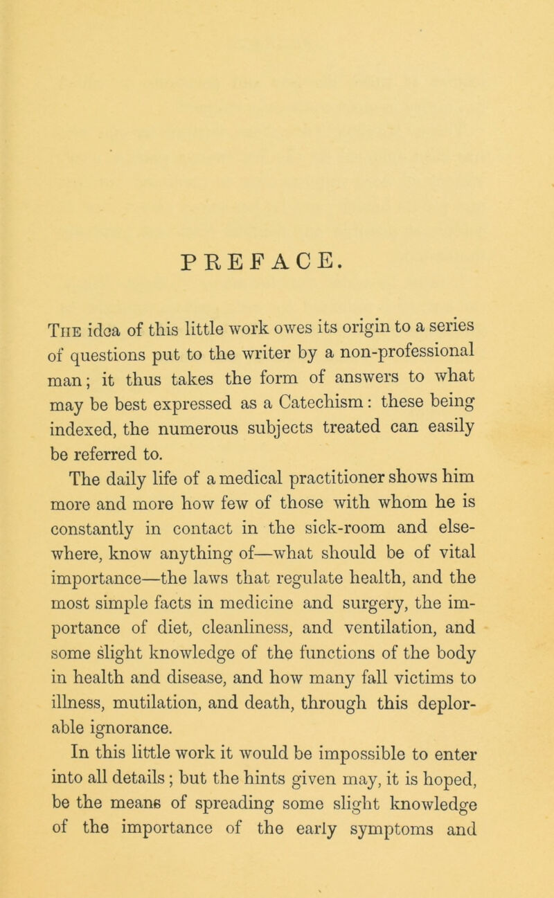 PREFACE. The idea of this little work owes its origin to a series of questions put to the writer by a non-professional man; it thus takes the form of answers to what may be best expressed as a Catechism: these being indexed, the numerous subjects treated can easily be referred to. The daily life of a medical practitioner shows him more and more how few of those with whom he is constantly in contact in the sick-room and else- where, know anything of—what should be of vital importance—the laws that regulate health, and the most simple facts in medicine and surgery, the im- portance of diet, cleanliness, and ventilation, and some slight knowledge of the functions of the body in health and disease, and how many fall victims to illness, mutilation, and death, through this deplor- able ignorance. In this little work it would be impossible to enter into all details; but the hints given may, it is hoped, be the means of spreading some slight knowledge of the importance of the early symptoms and