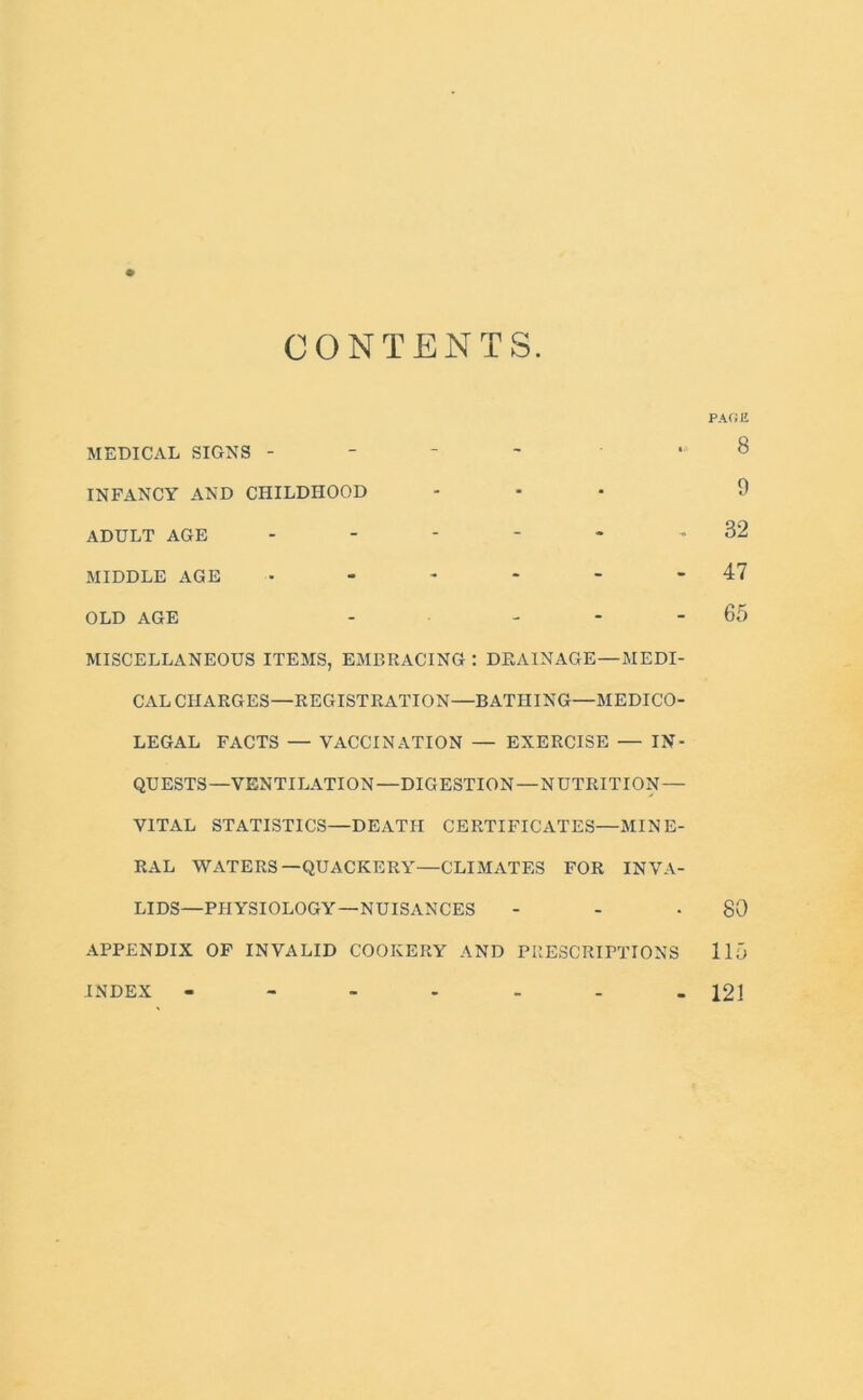 CONTENTS. PAGE MEDICAL SIGNS - . 8 INFANCY AND CHILDHOOD ... 9 ADULT AGE - - - - - - 32 MIDDLE AGE • - - - - - 47 OLD AGE - ... 65 MISCELLANEOUS ITEMS, EMBRACING : DRAINAGE—MEDI- CAL CHARGES—REGISTRATION—BATHING—MEDICO- LEGAL FACTS — VACCINATION — EXERCISE — IN- QUESTS—VENTILATION—DIGESTION—NUTRITION— VITAL STATISTICS—DEATH CERTIFICATES—MINE- RAL WATERS—QUACKERY—CLIMATES FOR INVA- LIDS—PHYSIOLOGY—NUISANCES - - -80 APPENDIX OF INVALID COOKERY AND PRESCRIPTIONS 115 - 121 INDEX