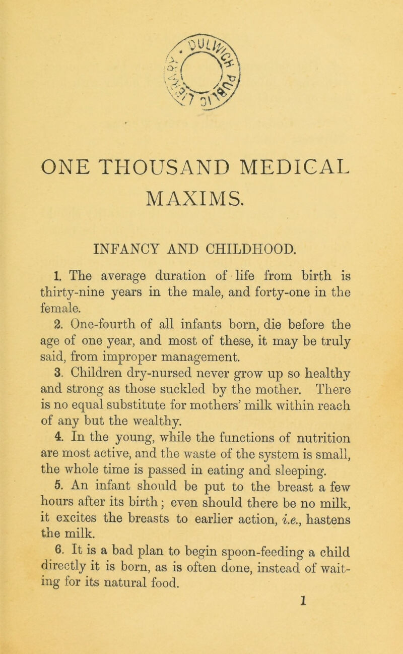 ONE THOUSAND MEDICAL MAXIMS. INFANCY AND CHILDHOOD. 1. The average duration of life from birth is thirty-nine years in the male, and forty-one in the female. 2. One-fourth of all infants born, die before the age of one year, and most of these, it may be truly said, from improper management. 3. Children dry-nursed never grow up so healthy and strong as those suckled by the mother. There is no equal substitute for mothers’ milk within reach of any but the wealthy. 4. In the young, while the functions of nutrition are most active, and the waste of the system is small, the whole time is passed in eating and sleeping. 5. An infant should be put to the breast a few hours after its birth; even should there be no milk, it excites the breasts to earlier action, i.e., hastens the milk. 6. It is a bad plan to begin spoon-feeding a child directly it is born, as is often done, instead of wait- ing for its natural food. 1