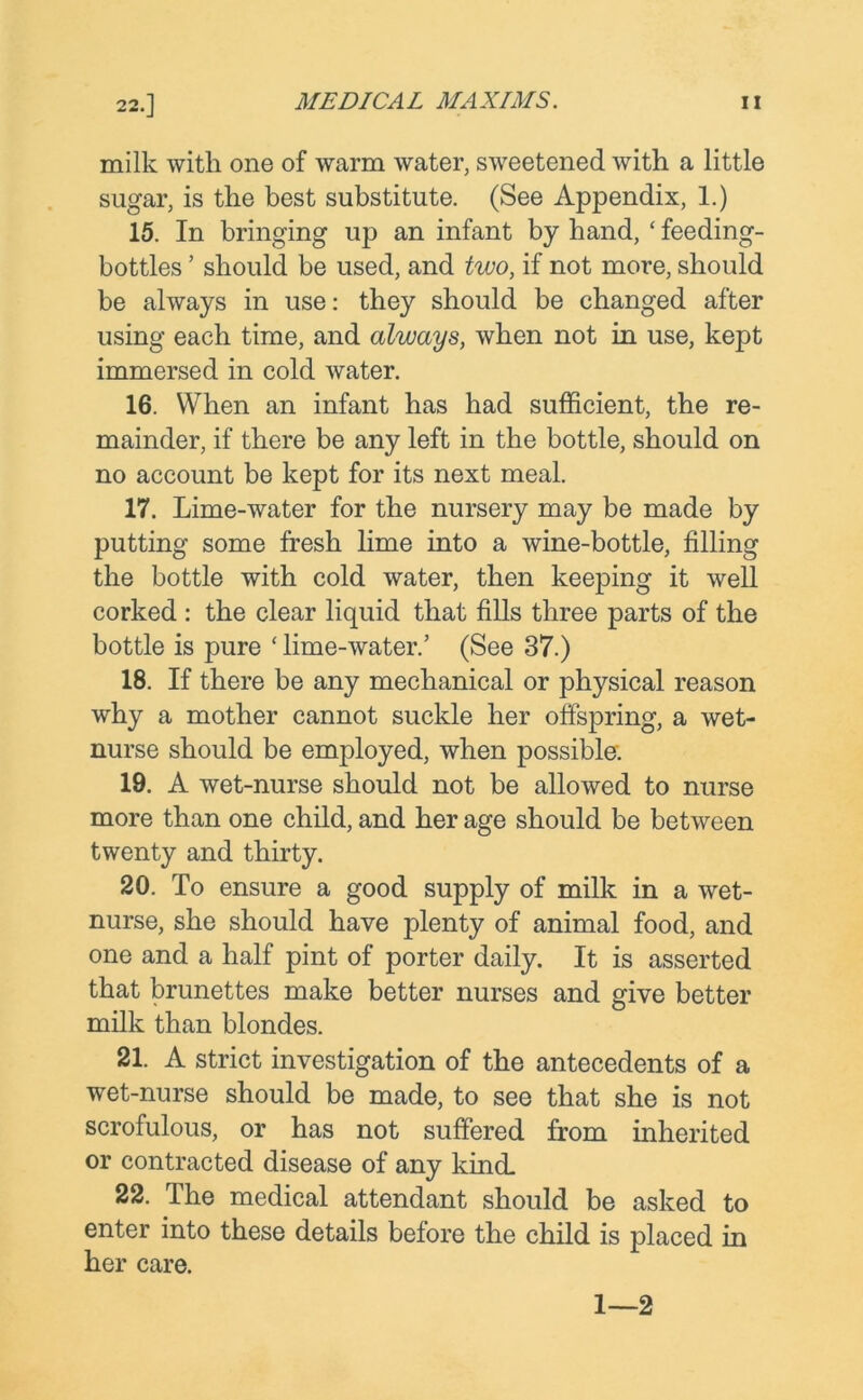 milk with one of warm water, sweetened with a little sugar, is the best substitute. (See Appendix, 1.) 15. In bringing up an infant by hand, ‘ feeding- bottles ’ should be used, and two, if not more, should be always in use: they should be changed after using each time, and always, when not in use, kept immersed in cold water. 16. When an infant has had sufficient, the re- mainder, if there be any left in the bottle, should on no account be kept for its next meal. 17. Lime-water for the nursery may be made by putting some fresh lime into a wine-bottle, filling the bottle with cold water, then keeping it well corked : the clear liquid that fills three parts of the bottle is pure ‘ lime-water.’ (See 37.) 18. If there be any mechanical or physical reason why a mother cannot suckle her offspring, a wet- nurse should be employed, when possible: 19. A wet-nurse should not be allowed to nurse more than one child, and her age should be between twenty and thirty. 20. To ensure a good supply of milk in a wet- nurse, she should have plenty of animal food, and one and a half pint of porter daily. It is asserted that brunettes make better nurses and give better milk than blondes. 21. A strict investigation of the antecedents of a wet-nurse should be made, to see that she is not scrofulous, or has not suffered from inherited or contracted disease of any kind. 22. The medical attendant should be asked to enter into these details before the child is placed in her care. 1—2