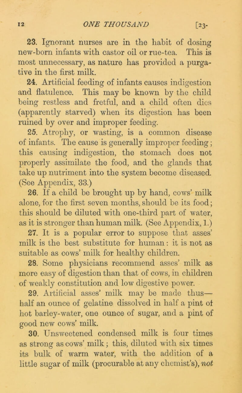 23. Ignorant nurses are in the habit of dosing new-born infants with castor oil or rue-tea. This is most unnecessary, as nature has provided a purga- tive in the first milk. 24. Artificial feeding of infants causes indigestion and flatulence. This may be known by the child being restless and fretful, and a child often dies (apparently starved) when its digestion has been ruined by over and improper feeding. 25. Atrophy, or wasting, is a common disease of infants. The cause is generally improper feeding; this causing indigestion, the stomach does not properly assimilate the food, and the glands that take up nutriment into the system become diseased. (See Appendix, 33.) 26. If a child be brought up by hand, cows’ milk alone, for the first seven months, should be its food; this should be diluted with one-third part of water, as it is stronger than human milk. (See Appendix, 1.) 27. It is a popular error to suppose that asses’ milk is the best substitute for human: it is not as suitable as cows’ milk for healthy children. 28. Some physicians recommend asses’ milk as more easy of digestion than that of cows, in children of weakly constitution and low digestive power. 29. Artificial asses’ milk may be made thus— half an ounce of gelatine dissolved in half a pint of hot barley-water, one ounce of sugar, and a pint of good new cows’ milk. 30. Unsweetened condensed milk is four times as strong as cows’ milk; this, diluted with six times its bulk of warm water, with the addition of a little sugar of milk (procurable at any chemist’s), not