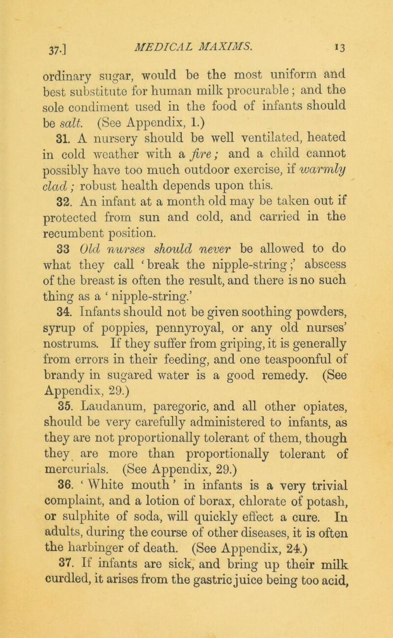 ordinary sugar, would be the most uniform and best substitute for human milk procurable ; and the sole condiment used in the food of infants should be salt. (See Appendix, 1.) 31. A nursery should be well ventilated, heated in cold weather with a jive; and a child cannot possibly have too much outdoor exercise, if warmly dad; robust health depends upon this. 32. An infant at a month old may be taken out if protected from sun and cold, and carried in the recumbent position. 33 Old nurses should never be allowed to do what they call ‘ break the nipple-string;’ abscess of the breast is often the result, and there is no such thing as a ‘ nipple-string.’ 34. Infants should not be given soothing powders, syrup of poppies, pennyroyal, or any old nurses’ nostrums. If they suffer from griping, it is generally from errors in their feeding, and one teaspoonful of brandy in sugared water is a good remedy. (See Appendix, 29.) 35. Laudanum, paregoric, and all other opiates, should be very carefully administered to infants, as they are not proportionally tolerant of them, though they are more than proportionally tolerant of mercurials. (See Appendix, 29.) 36. ‘ White mouth ’ in infants is a very trivial complaint, and a lotion of borax, chlorate of potash, or sulphite of soda, will quickly effect a cure. In adults, during the course of other diseases, it is often the harbinger of death. (See Appendix, 24.) 37. If infants are sick, and bring up their milk curdled, it arises from the gastric juice being too acid,