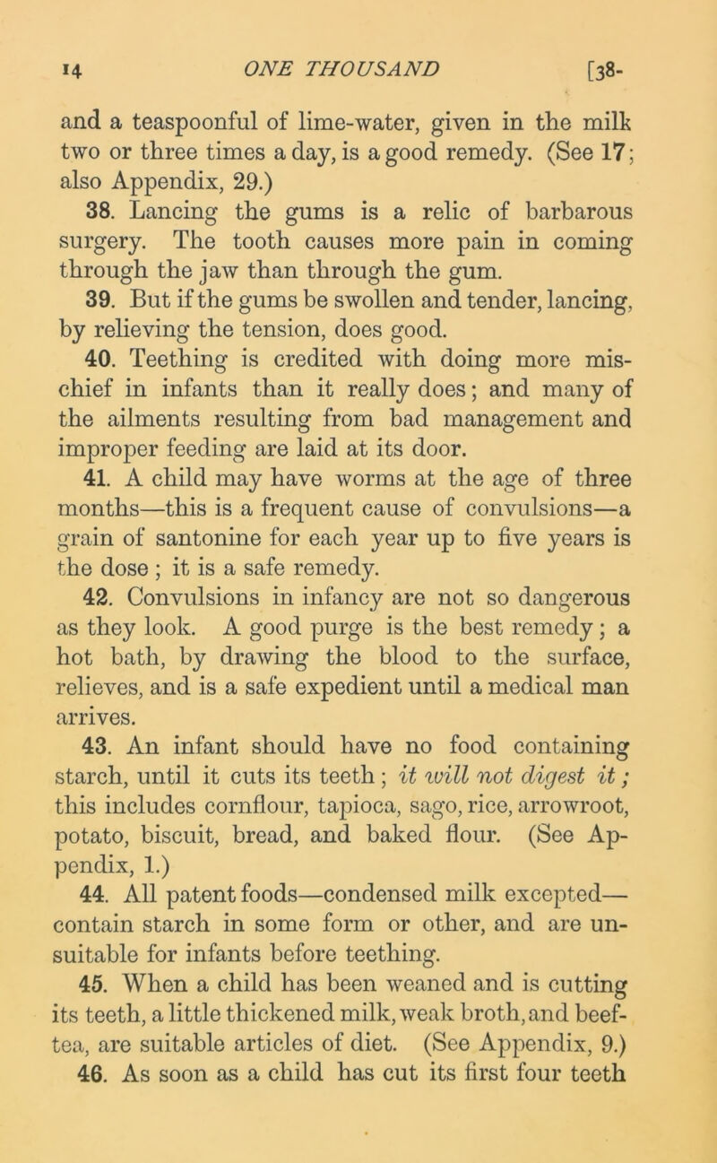 and a teaspoonful of lime-water, given in the milk two or three times a day, is a good remedy. (See 17; also Appendix, 29.) 38. Lancing the gums is a relic of barbarous surgery. The tooth causes more pain in coming through the jaw than through the gum. 39. But if the gums be swollen and tender, lancing, by relieving the tension, does good. 40. Teething is credited with doing more mis- chief in infants than it really does; and many of the ailments resulting from bad management and improper feeding are laid at its door. 41. A child may have worms at the age of three months—this is a frequent cause of convulsions—a grain of santonine for each year up to five years is the dose ; it is a safe remedy. 42. Convulsions in infancy are not so dangerous as they look. A good purge is the best remedy; a hot bath, by drawing the blood to the surface, relieves, and is a safe expedient until a medical man arrives. 43. An infant should have no food containing starch, until it cuts its teeth ; it will not digest it; this includes cornflour, tapioca, sago, rice, arrowroot, potato, biscuit, bread, and baked flour. (See Ap- pendix, 1.) 44. All patent foods—condensed milk excepted— contain starch in some form or other, and are un- suitable for infants before teething. 45. When a child has been weaned and is cutting its teeth, a little thickened milk, weak broth, and beef- tea, are suitable articles of diet. (See Appendix, 9.) 46. As soon as a child has cut its first four teeth