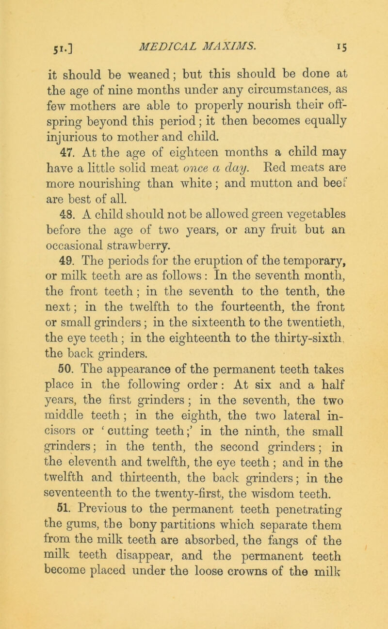 it should be weaned; but this should be done at the age of nine months under any circumstances, as few mothers are able to properly nourish their off- spring beyond this period; it then becomes equally injurious to mother and child. 47. At the age of eighteen months a child may have a little solid meat once a day. Red meats are more nourishing than white ; and mutton and beef are best of all. 48. A child should not be allowed green vegetables before the age of two years, or any fruit but an occasional strawberry. 49. The periods for the eruption of the temporary, or milk teeth are as follows : In the seventh month, the front teeth ; in the seventh to the tenth, the next; in the twelfth to the fourteenth, the front or small grinders; in the sixteenth to the twentieth, the eye teeth ; in the eighteenth to the thirty-sixth, the back grinders. 50. The appearance of the permanent teeth takes place in the following order: At six and a half years, the first grinders; in the seventh, the two middle teeth ; in the eighth, the two lateral in- cisors or * cutting teethin the ninth, the small grinders; in the tenth, the second grinders; in the eleventh and twelfth, the eye teeth ; and in the twelfth and thirteenth, the back grinders; in the seventeenth to the twenty-first, the wisdom teeth. 51. Previous to the permanent teeth penetrating the gums, the bony partitions which separate them from the milk teeth are absorbed, the fangs of the milk teeth disappear, and the permanent teeth become placed under the loose crowns of the milk