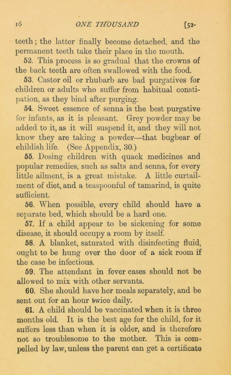 teeth ; the latter finally become detached, and the permanent teeth take their place in the mouth. 52. This process is so gradual that the crowns of the back teeth are often swallowed with the food. 53. Castor oil or rhubarb are bad purgatives for children or adults who suffer from habitual consti- pation, as they bind after purging. 54. Sweet essence of senna is the best purgative for infants, as it is pleasant. Grey powder may be added to it, as it will suspend it, and they will not know they are taking a powder—that bugbear of childish life. (See Appendix, 30.) 55. Dosing children with quack medicines and popular remedies, such as salts and senna, for every little ailment, is a great mistake. A little curtail- ment of diet, and a teaspoonful of tamarind, is quite sufficient. 56. When possible, every child should have a separate bed, which should be a hard one. 57. If a child appear to be sickening for some disease, it should occupy a room by itself. 58. A blanket, saturated with disinfecting fluid, ought to be hung over the door of a sick room if the case be infectious. 59. The attendant in fever cases should not be allowed to mix with other servants. 60. She should have her meals separately, and be sent out for an hour tovice daily. 61. A child should be vaccinated when it is three months old. It is the best age for the child, for it suffers less than when it is older, and is therefore not so troublesome to the mother. This is com- pelled by law, unless the parent can get a certificate