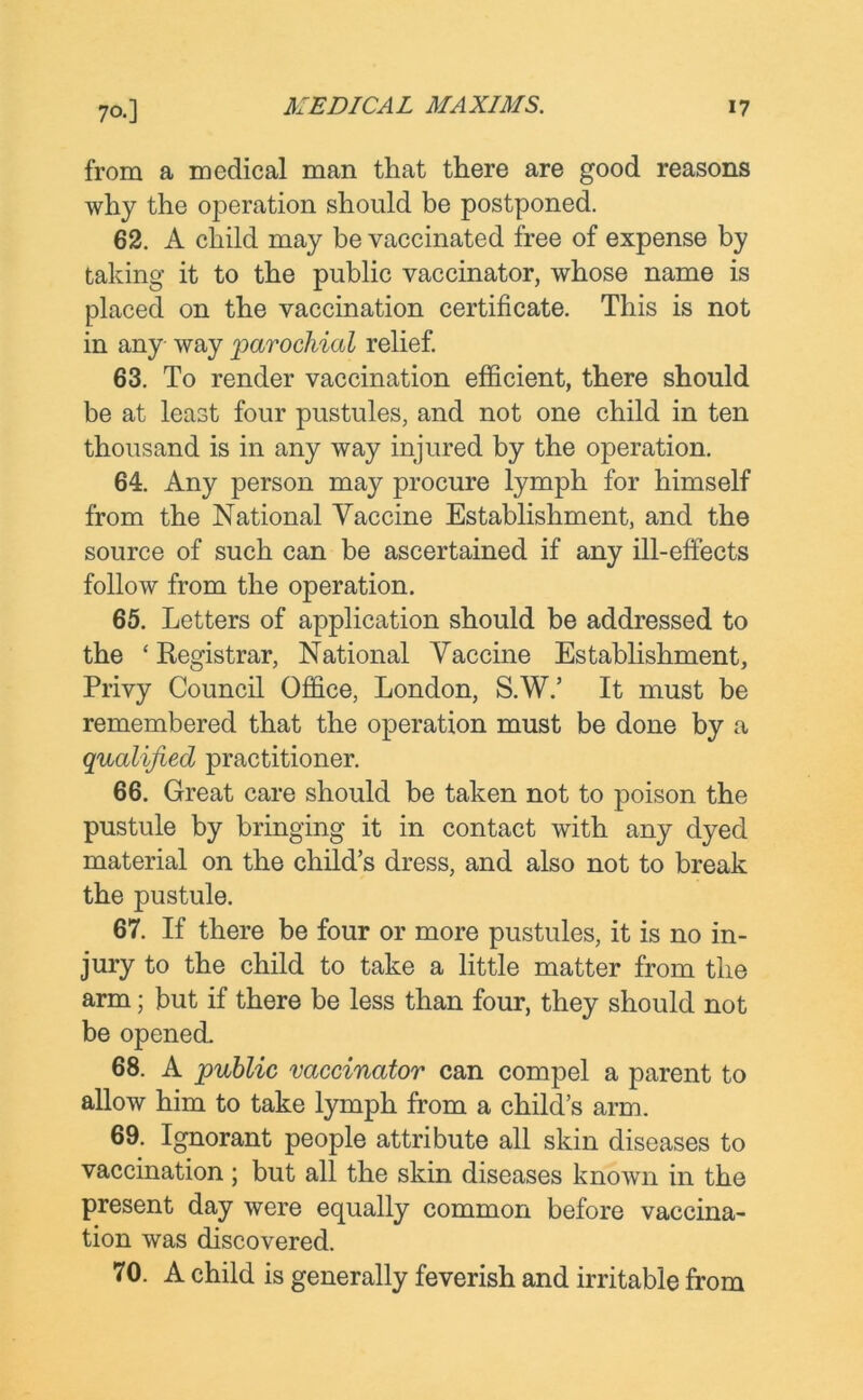 from a medical man that there are good reasons why the operation should be postponed. 62. A child may be vaccinated free of expense by taking it to the public vaccinator, whose name is placed on the vaccination certificate. This is not in any way 'parochial relief. 63. To render vaccination efficient, there should be at least four pustules, and not one child in ten thousand is in any way injured by the operation. 64. Any person may procure lymph for himself from the National Vaccine Establishment, and the source of such can be ascertained if any ill-effects follow from the operation. 65. Letters of application should be addressed to the ‘Registrar, National Vaccine Establishment, Privy Council Office, London, S.W.’ It must be remembered that the operation must be done by a qualified practitioner. 66. Great care should be taken not to poison the pustule by bringing it in contact with any dyed material on the child’s dress, and also not to break the pustule. 67. If there be four or more pustules, it is no in- jury to the child to take a little matter from the arm; but if there be less than four, they should not be opened. 68. A public vaccinator can compel a parent to allow him to take lymph from a child’s arm. 69. Ignorant people attribute all skin diseases to vaccination ; but all the skin diseases known in the present day were equally common before vaccina- tion was discovered. 70. A child is generally feverish and irritable from