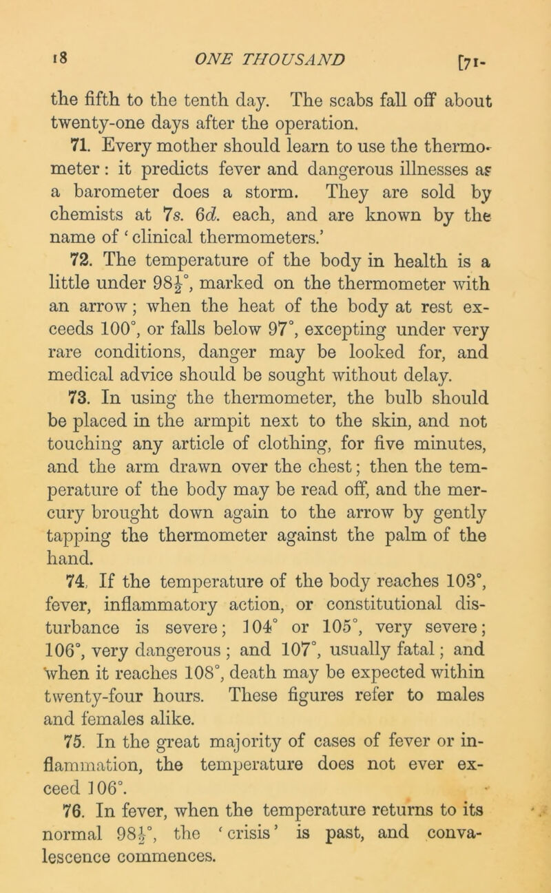 [7i- the fifth to the tenth day. The scabs fall off about twenty-one days after the operation. 71. Every mother should learn to use the thermo- meter : it predicts fever and dangerous illnesses as a barometer does a storm. They are sold by chemists at 7s. 6d. each, and are known by the name of * clinical thermometers.’ 72. The temperature of the body in health is a little under 98J°, marked on the thermometer with an arrow; when the heat of the body at rest ex- ceeds 100°, or falls below 97°, excepting under very rare conditions, danger may be looked for, and medical advice should be sought without delay. 73. In using the thermometer, the bulb should be placed in the armpit next to the skin, and not touching any article of clothing, for five minutes, and the arm drawn over the chest; then the tem- perature of the body may be read off, and the mer- cury brought down again to the arrow by gently tapping the thermometer against the palm of the hand. 74. If the temperature of the body reaches 103°, fever, inflammatory action, or constitutional dis- turbance is severe; 104° or 105°, very severe; 106°, very dangerous ; and 107°, usually fatal; and when it reaches 108°, death may be expected within twenty-four hours. These figures refer to males and females alike. 75. In the great majority of cases of fever or in- flammation, the temperature does not ever ex- ceed 106°. 76. In fever, when the temperature returns to its normal 98J°, the ‘crisis’ is past, and conva- lescence commences.