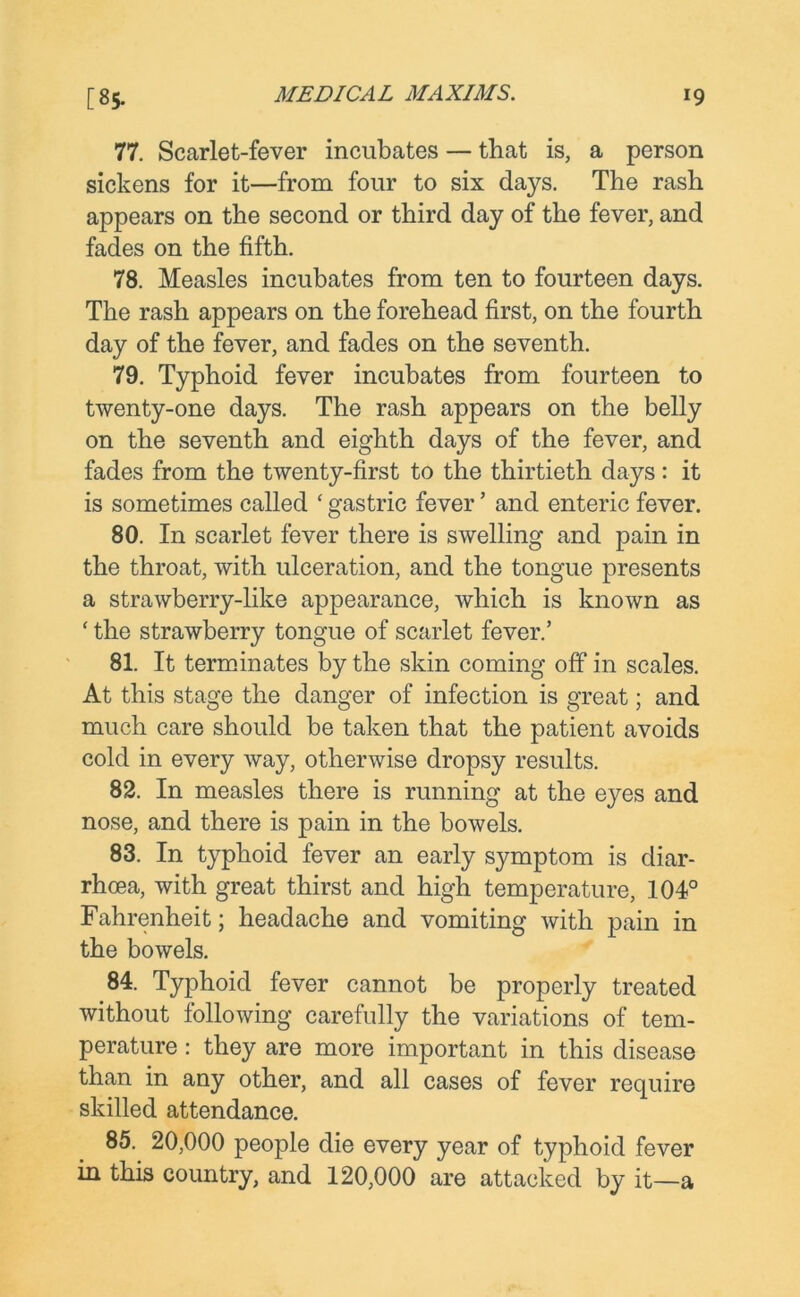 77. Scarlet-fever incubates — that is, a person sickens for it—from four to six days. The rash appears on the second or third day of the fever, and fades on the fifth. 78. Measles incubates from ten to fourteen days. The rash appears on the forehead first, on the fourth day of the fever, and fades on the seventh. 79. Typhoid fever incubates from fourteen to twenty-one days. The rash appears on the belly on the seventh and eighth days of the fever, and fades from the twenty-first to the thirtieth days: it is sometimes called ‘gastric fever ’ and enteric fever. 80. In scarlet fever there is swelling and pain in the throat, with ulceration, and the tongue presents a strawberry-like appearance, which is known as ‘ the strawberry tongue of scarlet fever.’ 81. It terminates by the skin coming off in scales. At this stage the danger of infection is great; and much care should be taken that the patient avoids cold in every way, otherwise dropsy results. 82. In measles there is running at the eyes and nose, and there is pain in the bowels. 83. In typhoid fever an early symptom is diar- rhoea, with great thirst and high temperature, 104° Fahrenheit; headache and vomiting with pain in the bowels. 84. Typhoid fever cannot be properly treated without following carefully the variations of tem- perature : they are more important in this disease than in any other, and all cases of fever require skilled attendance. 85. 20,000 people die every year of typhoid fever in this country, and 120,000 are attacked by it—a