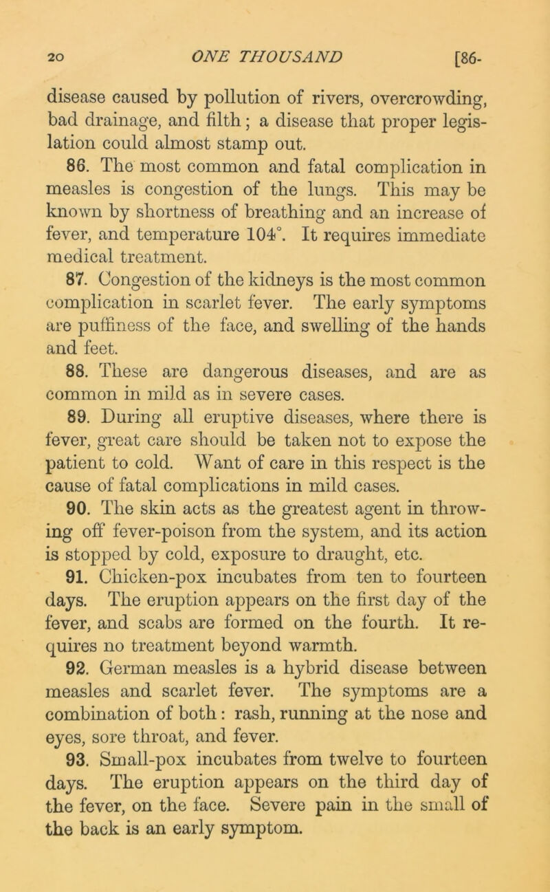 disease caused by pollution of rivers, overcrowding, bad drainage, and filth; a disease that proper legis- lation could almost stamp out. 86. The most common and fatal complication in measles is congestion of the lungs. This may be known by shortness of breathing and an increase of fever, and temperature 104°. It requires immediate medical treatment. 87. Congestion of the kidneys is the most common complication in scarlet fever. The early symptoms are puffiness of the face, and swelling of the hands and feet. 88. These are dangerous diseases, and are as common in mild as in severe cases. 89. During all eruptive diseases, where there is fever, great care should be taken not to expose the patient to cold. Want of care in this respect is the cause of fatal complications in mild cases. 90. The skin acts as the greatest agent in throw- ing off fever-poison from the system, and its action is stopped by cold, exposure to draught, etc. 91. Chicken-pox incubates from ten to fourteen days. The eruption appears on the first day of the fever, and scabs are formed on the fourth. It re- quires no treatment beyond warmth. 92. German measles is a hybrid disease between measles and scarlet fever. The symptoms are a combination of both: rash, running at the nose and eyes, sore throat, and fever. 93. Small-pox incubates from twelve to fourteen days. The eruption appears on the third day of the fever, on the face. Severe pain in the small of the back is an early symptom.