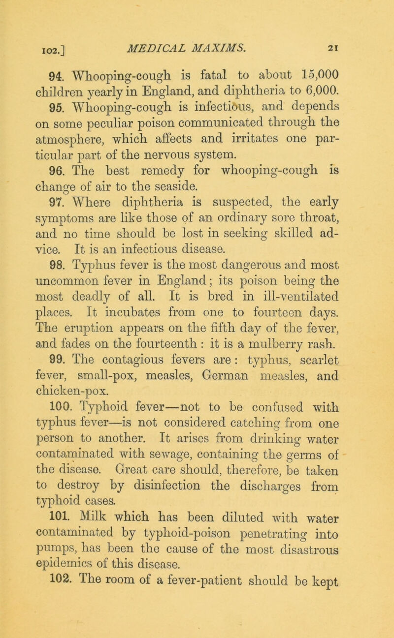 102.] 94. Whooping-cough is fatal to about 15,000 children yearly in England, and diphtheria to 6,000. 95. Whooping-cough is infectious, and depends on some peculiar poison communicated through the atmosphere, which affects and irritates one par- ticular part of the nervous system. 96. The best remedy for whooping-cough is change of air to the seaside. 97. Where diphtheria is suspected, the early symptoms are like those of an ordinary sore throat, and no time should he lost in seeking skilled ad- vice. It is an infectious disease. 98. Typhus fever is the most dangerous and most uncommon fever in England; its poison being the most deadly of all. It is bred in ill-ventilated places. It incubates from one to fourteen days. The eruption appears on the fifth da}r of the fever, and fades on the fourteenth : it is a mulberry rash. 99. The contagious fevers are: typhus, scarlet fever, small-pox, measles, German measles, and chicken-pox. 100. Typhoid fever—not to be confused with typhus fever—is not considered catching from one person to another. It arises from drinking water contaminated with sewage, containing the germs of the disease. Great care should, therefore, be taken to destroy by disinfection the discharges from typhoid cases. 101. Milk which has been diluted with water contaminated by typhoid-poison penetrating into pumps, has been the cause of the most disastrous epidemics of this disease. 102. The room of a fever-patient should be kept