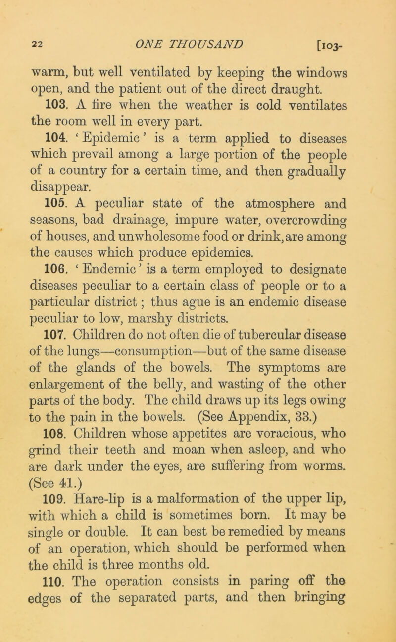 warm, but well ventilated by keeping the windows open, and the patient out of the direct draught. 103. A fire when the weather is cold ventilates the room well in every part. 104. ‘ Epidemic * is a term applied to diseases which prevail among a large portion of the people of a country for a certain time, and then gradually disappear. 105. A peculiar state of the atmosphere and seasons, bad drainage, impure water, overcrowding of houses, and unwholesome food or drink, are among the causes which produce epidemics. 106. ‘ Endemic’ is a term employed to designate diseases peculiar to a certain class of people or to a particular district; thus ague is an endemic disease peculiar to low, marshy districts. 107. Children do not often die of tubercular disease of the lungs—consumption—but of the same disease of the glands of the bowels. The symptoms are enlargement of the belly, and wasting of the other parts of the body. The child draws up its legs owing to the pain in the bowels. (See Appendix, 33.) 108. Children whose appetites are voracious, who grind their teeth and moan when asleep, and who are dark under the eyes, are suffering from worms. (See 41.) 109. Hare-lip is a malformation of the upper lip, with which a child is sometimes born. It may be single or double. It can best be remedied by means of an operation, which should be performed when the child is three months old. 110. The operation consists in paring off the edges of the separated parts, and then bringing