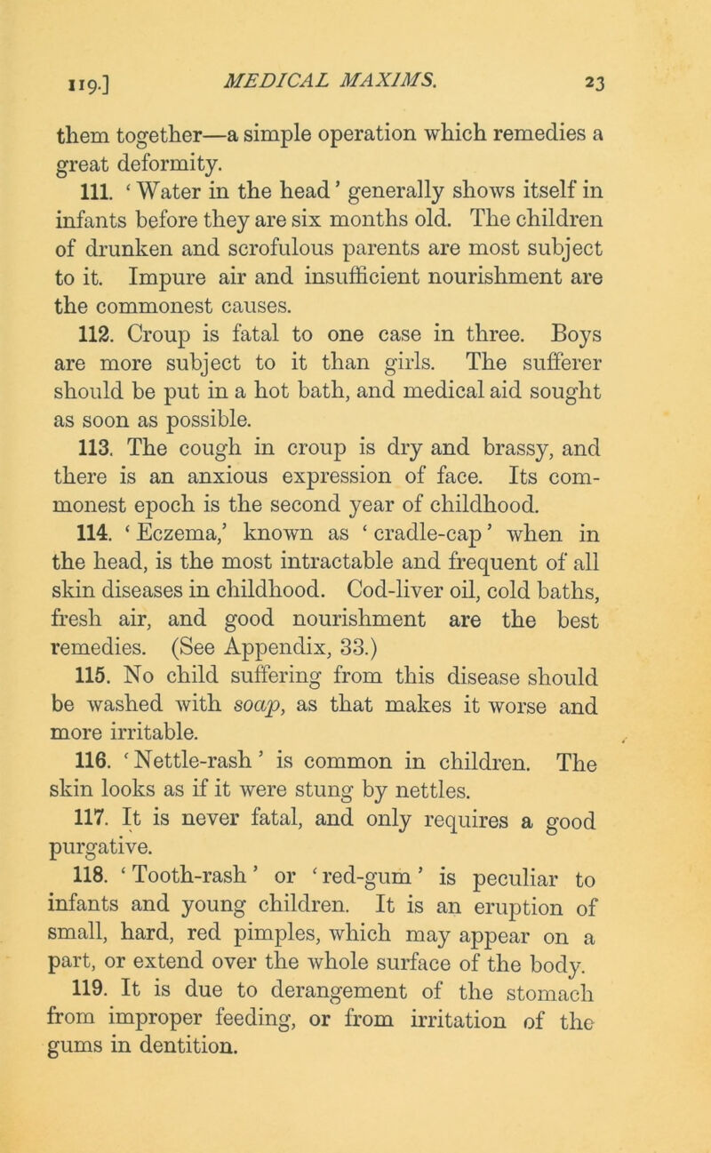 119.] them together—a simple operation which remedies a great deformity. 111. ‘Water in the head’ generally shows itself in infants before they are six months old. The children of drunken and scrofulous parents are most subject to it. Impure air and insufficient nourishment are the commonest causes. 112. Croup is fatal to one case in three. Boys are more subject to it than girls. The sufferer should be put in a hot bath, and medical aid sought as soon as possible. 113. The cough in croup is dry and brassy, and there is an anxious expression of face. Its com- monest epoch is the second year of childhood. 114. ‘ Eczema,’ known as ‘ cradle-cap ’ when in the head, is the most intractable and frequent of all skin diseases in childhood. Cod-liver oil, cold baths, fresh air, and good nourishment are the best remedies. (See Appendix, 33.) 115. No child suffering from this disease should be washed with soap, as that makes it worse and more irritable. 116. ‘ Nettle-rash ’ is common in children. The skin looks as if it were stung by nettles. 117. It is never fatal, and only requires a good purgative. 118. ‘ Tooth-rash ’ or ‘ red-gum ’ is peculiar to infants and young children. It is an eruption of small, hard, red pimples, which may appear on a part, or extend over the whole surface of the body. 119. It is due to derangement of the stomach from improper feeding, or from irritation of the gums in dentition.