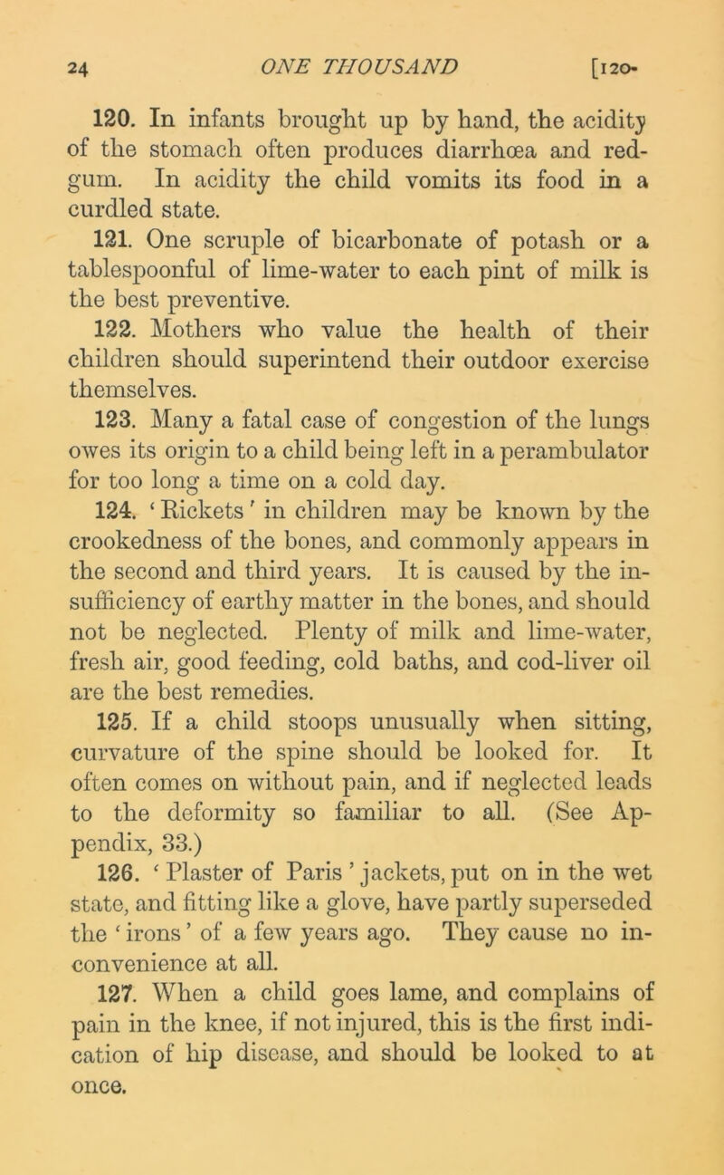 120. In infants brought up by hand, the acidity of the stomach often produces diarrhoea and red- gum. In acidity the child vomits its food in a curdled state. 121. One scruple of bicarbonate of potash or a tablespoonful of lime-water to each pint of milk is the best preventive. 122. Mothers who value the health of their children should superintend their outdoor exercise themselves. 123. Many a fatal case of congestion of the lungs owes its origin to a child being left in a perambulator for too long a time on a cold day. 124. ‘ Rickets' in children may be known by the crookedness of the bones, and commonly appears in the second and third years. It is caused by the in- sufficiency of earthy matter in the bones, and should not be neglected. Plenty of milk and lime-water, fresh air, good feeding, cold baths, and cod-liver oil are the best remedies. 125. If a child stoops unusually when sitting, curvature of the spine should be looked for. It often comes on without pain, and if neglected leads to the deformity so familiar to all. (See Ap- pendix, 33.) 126. ‘ Plaster of Paris ’ jackets, put on in the wet state, and fitting like a glove, have partly superseded the ‘irons ’ of a few years ago. They cause no in- convenience at all. 127. When a child goes lame, and complains of pain in the knee, if not injured, this is the first indi- cation of hip disease, and should be looked to at once.