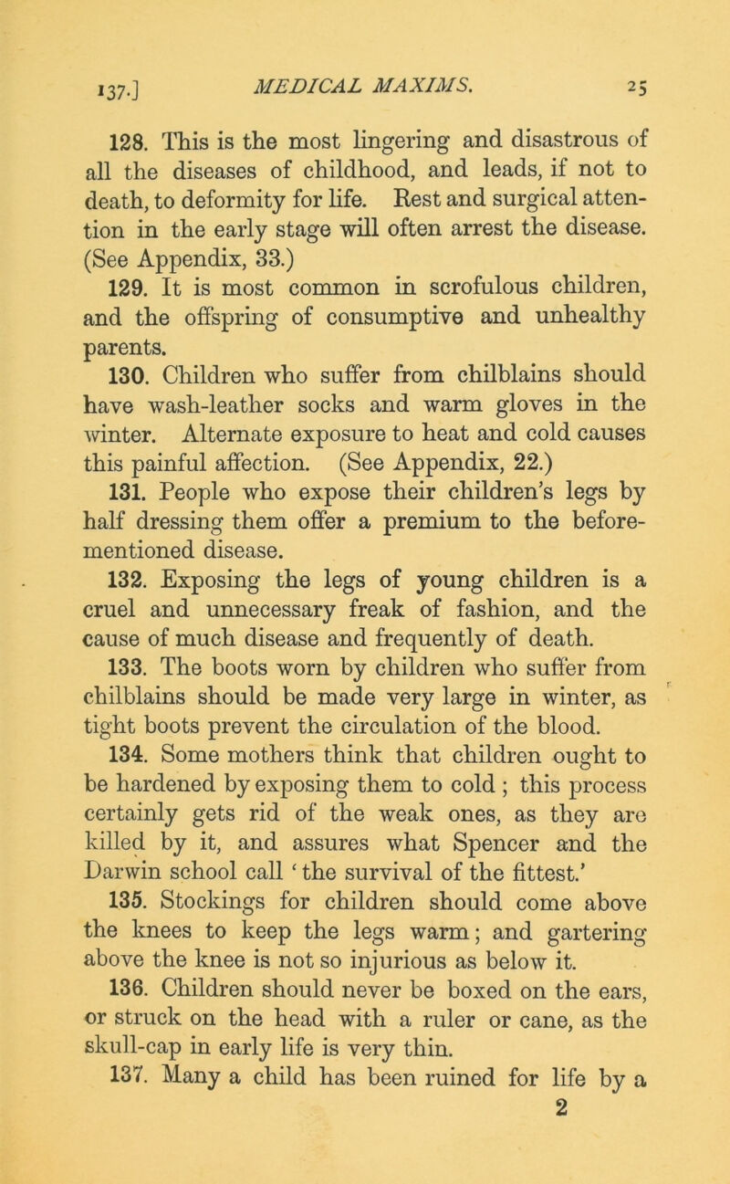 128. This is the most lingering and disastrous of all the diseases of childhood, and leads, if not to death, to deformity for life. Rest and surgical atten- tion in the early stage will often arrest the disease. (See Appendix, 33.) 129. It is most common in scrofulous children, and the offspring of consumptive and unhealthy parents. 130. Children who suffer from chilblains should have wash-leather socks and warm gloves in the winter. Alternate exposure to heat and cold causes this painful affection. (See Appendix, 22.) 131. People who expose their children’s legs by half dressing them offer a premium to the before- mentioned disease. 132. Exposing the legs of young children is a cruel and unnecessary freak of fashion, and the cause of much disease and frequently of death. 133. The boots worn by children who suffer from chilblains should be made very large in winter, as tight boots prevent the circulation of the blood. 134. Some mothers think that children ought to be hardened by exposing them to cold ; this process certainly gets rid of the weak ones, as they are killed by it, and assures what Spencer and the Darwin school call ‘ the survival of the fittest.’ 135. Stockings for children should come above the knees to keep the legs warm; and gartering above the knee is not so injurious as below it. 136. Children should never be boxed on the ears, or struck on the head with a ruler or cane, as the skull-cap in early life is very thin. 137. Many a child has been ruined for life by a 2